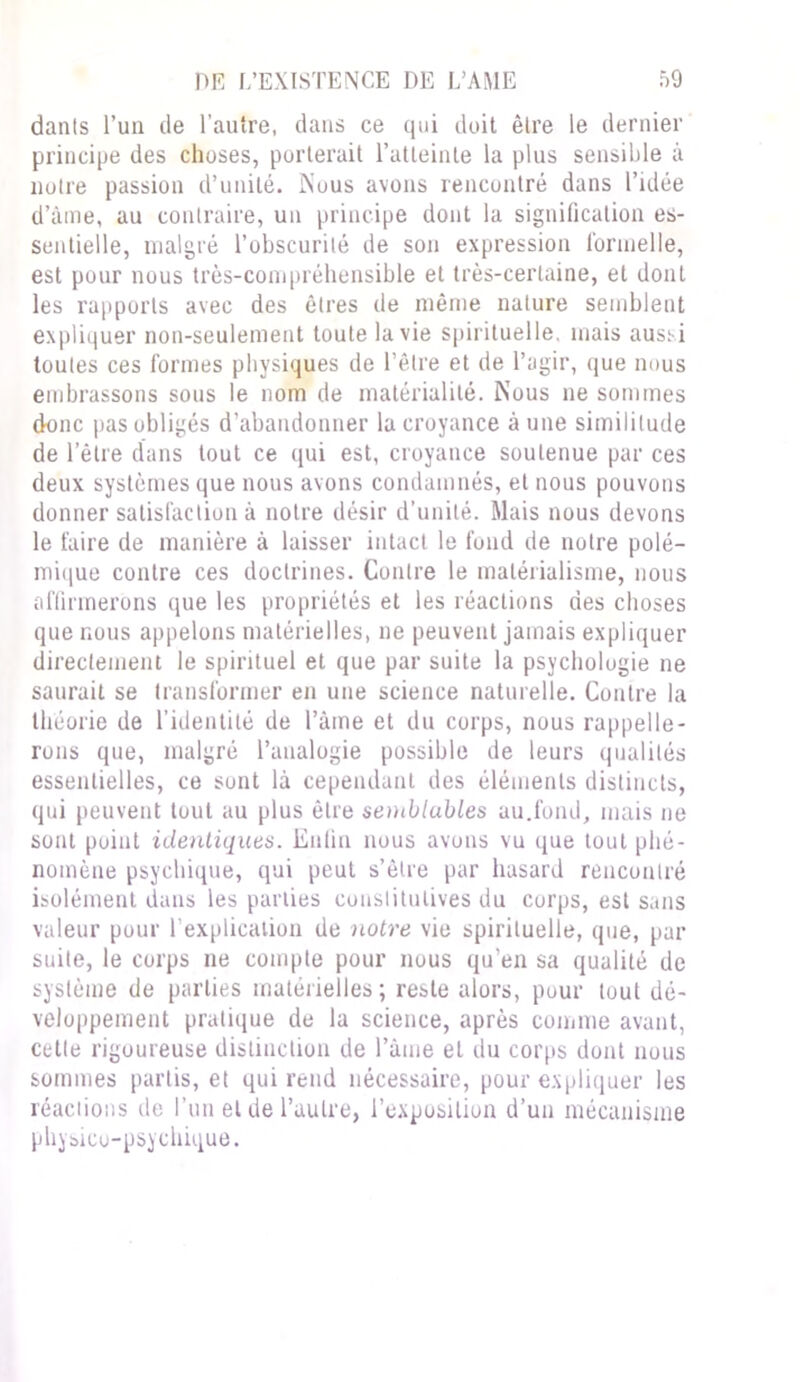 danls l’un de l’autre, dans ce qui doit être le dernier principe des choses, porterait l'atteinte la plus sensible à notre passion d’unité. Nous avons rencontré dans l’idée d’âme, au contraire, un principe dont la signification es- sentielle, malgré l’obscurité de son expression formelle, est pour nous très-compréhensible et très-certaine, et dont les rapports avec des êtres de même nature semblent expliquer non-seulement toute la vie spirituelle, mais auss-i toutes ces formes physiques de l’être et de l’agir, que nous embrassons sous le nom de matérialité. Nous ne sommes donc pas obligés d’abandonner Incroyance aune similitude de l’être dans tout ce qui est, croyance soutenue par ces deux systèmes que nous avons condamnés, et nous pouvons donner satisfaction à notre désir d’unité. Mais nous devons le faire de manière à laisser intact le fond de notre polé- mique contre ces doctrines. Contre le matérialisme, nous affirmerons que les propriétés et les réactions des choses que nous appelons matérielles, ne peuvent jamais expliquer directement le spirituel et que par suite la psychologie ne saurait se transformer en une science naturelle. Contre la théorie de l’identité de l’âme et du corps, nous rappelle- rons que, malgré l’analogie possible de leurs qualités essentielles, ce sont là cependant des éléments distincts, qui peuvent tout au plus être semblubles au.fond, mais ne sont point identiques. Enfin nous avons vu que tout phé- nomène psychique, qui peut s’être par hasard rencontré isolément dans les parties constitutives du corps, est sans valeur pour l’explication de notre vie spirituelle, que, par suite, le corps ne compte pour nous qu’en sa qualité de système de parties matérielles ; reste alors, pour tout dé- veloppement pratique de la science, après comme avant, cette rigoureuse distinction de l’âme et du corps dont nous sommes partis, et qui rend nécessaire, pour expliquer les réactions de l’un et de l’autre, l’exposition d’un mécanisme physico-psychique.