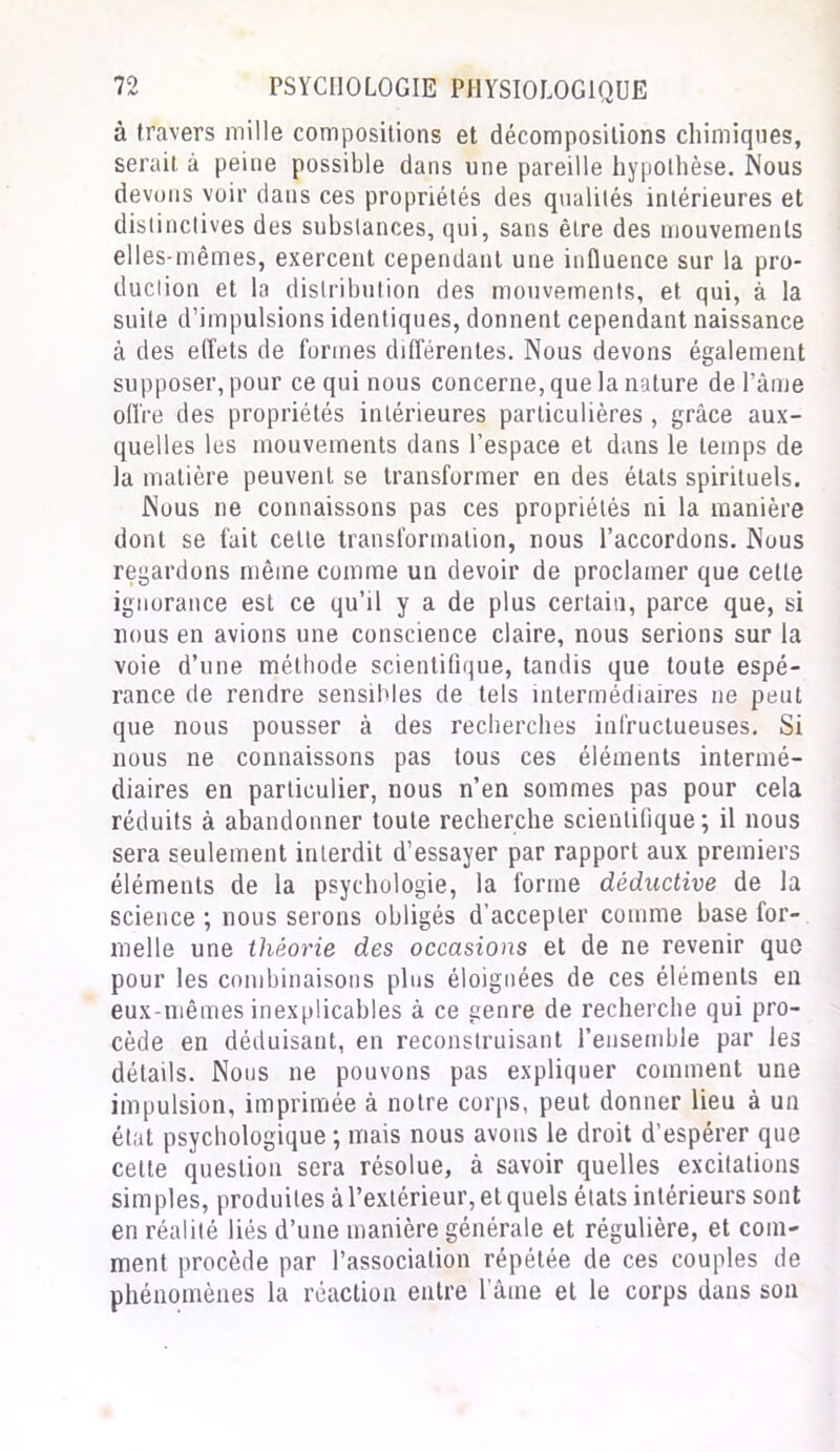 à travers mille compositions et décompositions chimiques, serait à peine possible dans une pareille hypothèse. Nous devons voir dans ces propriétés des qualités intérieures et distinctives des substances, qui, sans être des mouvements elles-mêmes, exercent cependant une influence sur la pro- duction et la distribution des mouvements, et qui, à la suite d’impulsions identiques, donnent cependant naissance à des effets de formes différentes. Nous devons également supposer, pour ce qui nous concerne, que la nature de Pâme offre des propriétés intérieures particulières , grâce aux- quelles les mouvements dans l’espace et dans le temps de la matière peuvent se transformer en des états spirituels. Nous ne connaissons pas ces propriétés ni la manière dont se fait celle transformation, nous l’accordons. Nous regardons même comme un devoir de proclamer que cette ignorance est ce qu’il y a de plus certain, parce que, si nous en avions une conscience claire, nous serions sur la voie d’une méthode scientifique, tandis que toute espé- rance de rendre sensibles de tels intermédiaires ne peut que nous pousser à des recherches infructueuses. Si nous ne connaissons pas tous ces éléments intermé- diaires en particulier, nous n’en sommes pas pour cela réduits à abandonner toute recherche scientifique; il nous sera seulement interdit d’essayer par rapport aux premiers éléments de la psychologie, la forme déductive de la science ; nous serons obligés d’accepter comme base for- melle une théorie des occasions et de ne revenir que pour les combinaisons plus éloignées de ces éléments en eux-mêmes inexplicables à ce genre de recherche qui pro- cède en déduisant, en reconstruisant l’ensemble par les détails. Nous ne pouvons pas expliquer comment une impulsion, imprimée à notre corps, peut donner lieu à un état psychologique ; mais nous avons le droit d’espérer que cette question sera résolue, à savoir quelles excitations simples, produites à l’extérieur, et quels états intérieurs sont en réalité liés d’une manière générale et régulière, et com- ment procède par l’association répétée de ces couples de phénomènes la réaction entre 1 aine et le corps dans son