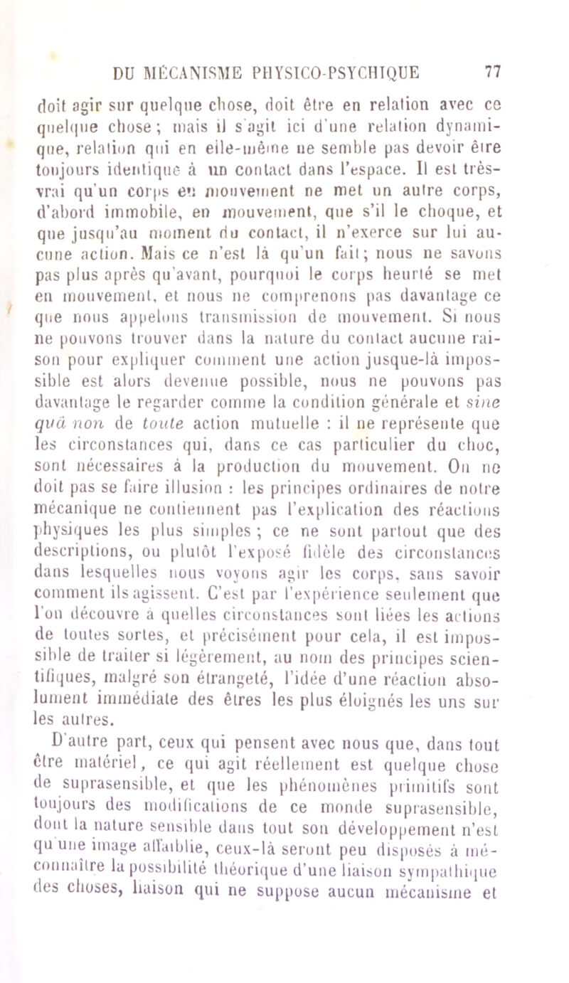 doit agir sur quelque chose, doit être en relation avec ce quelque chose; mais il s agit ici d’une relation dynami- que, relation qui en elle-même ne semble pas devoir êire toujours identique à un contact dans l’espace. Il est très- vrai qu'un corps eu mouvement ne met un autre corps, d’abord immobile, en mouvement, que s’il le choque, et que jusqu’au moment du contact, il n’exerce sur lui au- cune action. Mais ce n’est là qu'un fait; nous ne savons pas plus après qu’avant, pourquoi le corps heurté se met en mouvement, et nous ne comprenons pas davantage ce que nous appelons transmission de mouvement. Si nous ne pouvons trouver dans la nature du contact aucune rai- son pour expliquer comment une action jusque-là impos- sible est alors devenue possible, nous ne pouvons pas davantage le regarder comme la condition générale et sine qva non de toute action mutuelle : il ne représente que les circonstances qui, dans ce cas particulier du choc, sont nécessaires à la production du mouvement. Ou ne doit pas se faire illusion : les principes ordinaires de notre mécanique ne contiennent pas l’explication des réactions physiques les plus simples ; ce ne sont partout que des descriptions, ou plutôt l’exposé fidèle des circonstances dans lesquelles nous voyons agir les corps, sans savoir comment ils agissent. C’est par l’expérience seulement que I on découvre a quelles circonstances sont liées les actions de toutes sortes, et précisément pour cela, il est impos- sible de traiter si légèrement, au nom des principes scien- tifiques, malgré son étrangeté, l’idée d’une réaction abso- lument immédiate des êtres les plus éloignés les uns sur les autres. D'autre part, ceux qui pensent avec nous que, dans tout être matériel, ce qui agit réellement est quelque chose de suprasensible, et que les phénomènes primitifs sont toujours des modifications de ce monde suprasensible, dont la nature sensible dans tout son développement n’est qu une image atlaiblie, ceux-là seront peu disposés à mé- connaître la possibilité théorique d’une liaison sympathique des choses, liaison qui ne suppose aucun mécanisme et