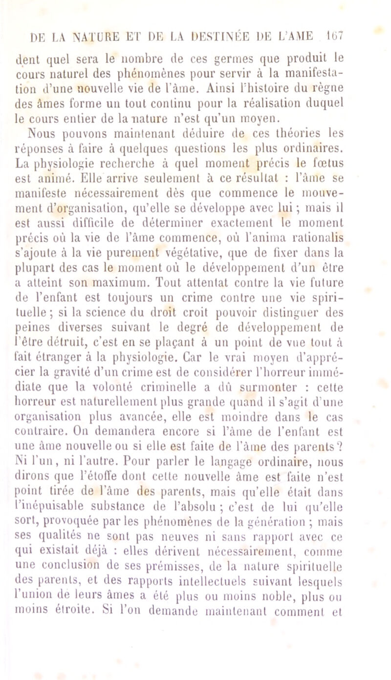 dent quel sera le nombre de ces germes que produit le cours naturel des phénomènes pour servir à la manifesta- tion d’une nouvelle vie de l’âme. Ainsi l'histoire du règne des âmes forme un tout continu pour la réalisation duquel le cours entier de la nature n’est qu’un moyen. Nous pouvons maintenant déduire de ces théories les réponses à faire à quelques questions les plus ordinaires. La physiologie recherche à quel moment précis le fœtus est animé. Elle arrive seulement à ce résultat : l’âme se manifeste nécessairement dès que commence le mouve- ment d’organisation, qu’elle se développe avec lui ; mais il est aussi difficile de déterminer exactement le moment précis où la vie de l’âme commence, où l’anima rationalis s’ajoute à la vie purement végétative, que de fixer dans la plupart des cas le moment où le développement d’un être a atteint son maximum. Tout attentat contre la vie future de l’enfant est toujours un crime contre une vie spiri- tuelle; si la science du droit croit pouvoir distinguer des peines diverses suivant le degré de développement de l’être détruit, c’est en se plaçant à un point de vue tout â fait étranger à la physiologie. Car le vrai moyen d’appré- cier la gravité d’un crime est de considérer l’horreur immé- diate que la volonté criminelle a dû surmonter : cette horreur est naturellement plus grande quand il s’agit d’une organisation plus avancée, elle est moindre dans le cas contraire. On demandera encore si l’àine de l’enfant est une âme nouvelle ou si elle est faite de l’âme des parents? Ni l’un, ni l’autre. Pour parler le langage ordinaire, nous dirons que l’étoffe dont cette nouvelle âme est faite n’est point tirée de l’âme des parents, mais qu’elle était dans l’inépuisable substance de l’absolu ; c’est de lui qu’elle sort, provoquée parles phénomènes de la génération ; mais ses qualités ne sont pas neuves ni sans rapport avec ce qui existait déjà : elles dérivent nécessairement, comme une conclusion de ses prémisses, de la nature spirituelle des parents, et des rapports intellectuels suivant lesquels l’union de leurs âmes a été plus ou moins noble, plus ou moins étroite. Si l’on demande maintenant comment et