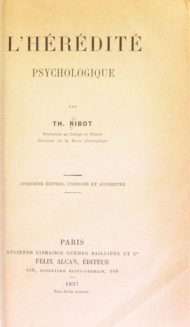 PSYCHOLOGIQUE TAU TH. RIBOT Professeur au Collègo de Franco Directeur do la Ilerue ■philosophique CINQUIÈME ÉDITION, CORRIGÉE ET AUGMENTÉE PARIS ANCIENNE LIBRAIRIE GERMER BA1LLIÉRE ET C FÉLIX ALCAN, ÉDITEUR 108, BOULEVARD SAINT-GERMAIN, 108 1897 Tou^ droits réservés.