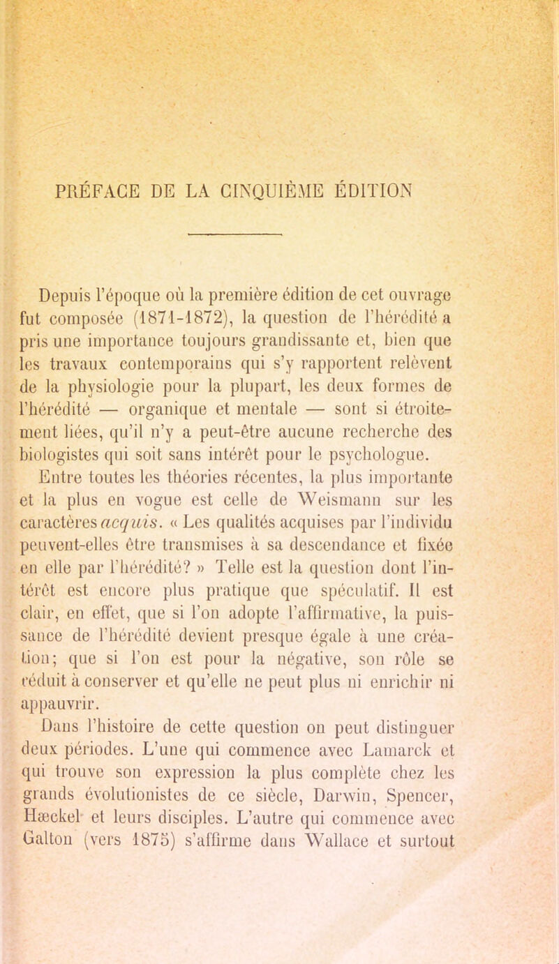 PRÉFACE DE LA CINQUIÈME ÉDITION Depuis l'époque où la première édition de cet ouvrage fut composée (1871-1872), la question de l'hérédité a pris une importance toujours grandissante et, bien que les travaux contemporains qui s'y rapportent relèvent de la physiologie pour la plupart, les deux formes de l'hérédité — organique et mentale — sont si étroite- ment liées, qu'il n'y a peut-être aucune recherche des biologistes qui soit sans intérêt pour le psychologue. Entre toutes les théories récentes, la plus importante et la plus en vogue est celle de Weismann sur les caractères acquis. « Les qualités acquises par l'individu peuvent-elles être transmises à sa descendance et lîxée en elle par l'hérédité? » Telle est la question dont l'in- térêt est encore plus pratique que spéculatif. Il est clair, en effet, que si l'on adopte l'affirmative, la puis- sauce de l'hérédité devient presque égale à une créa- tion; que si l'on est pour la négative, son rôle se réduit à conserver et qu'elle ne peut plus ni enrichir ni appauvrir. Dans l'histoire de cette question on peut distinguesr deux périodes. L'une qui commence avec Lamarck et qui trouve son expression la plus complète chez les grands évolutionistes de ce siècle, Darwin, Spencer, Hœckel' et leurs disciples. L'autre qui commence avec Galton (vers 1875) s'affirme dans Wallace et surtout