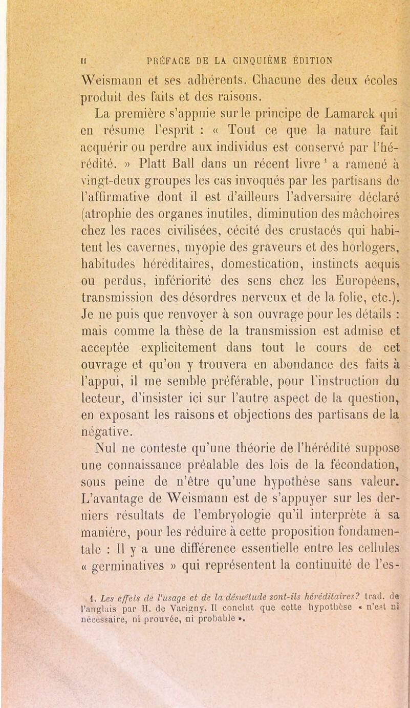 Weismann et ses adhérents. Chacune des deux écoles produit des faits et des raisons. La première s'appuie sur le principe de Lamarck qui en résume l'esprit : « Tout ce que la nature fait acquérir ou perdre aux individus est conservé par l'hé- rédité. » Platt Bail clans un récent livre 1 a ramené à vingt-deux groupes les cas invoqués par les partisans de l'affirmative dont il est d'ailleurs l'adversaire déclaré (atrophie des organes inutiles, diminution des mâchoires chez les races civilisées, cécité des crustacés qui habi- tent les cavernes, myopie des graveurs et des horlogers, habitudes héréditaires, domestication, instincts acquis ou perdus, infériorité des sens chez les Européens, transmission des désordres nerveux et de la folie, etc.). Je ne puis que renvoyer à son ouvrage pour les détails : mais comme la thèse de la transmission est admise et acceptée explicitement dans tout le cours de cet ouvrage et qu'on y trouvera en abondance des faits à l'appui, il me semble préférable, pour l'instruction du lecteur, d'insister ici sur l'autre aspect de la question, en exposant les raisons et objections des partisans de la négative. Nul ne conteste qu'une théorie de l'hérédité suppose une connaissance préalable des lois de la fécondation, sous peine de n'être qu'une hypothèse sans valeur. L'avantage de Weismann est de s'appuyer sur les der- niers résultats de l'embryologie qu'il interprète à sa manière, pour les réduire à cette proposition fondamen- tale : 11 y a une différence essentielle entre les cellules « germinatives » qui représentent la continuité de l'es* 1. Les effets de l'usage et de la désuétude sont-ih héréditaires? trad. de l'anglais par H. de Varigny. Il conclut que celle hypothèse « n'est ni nécessaire, ni prouvée, ni probable ».