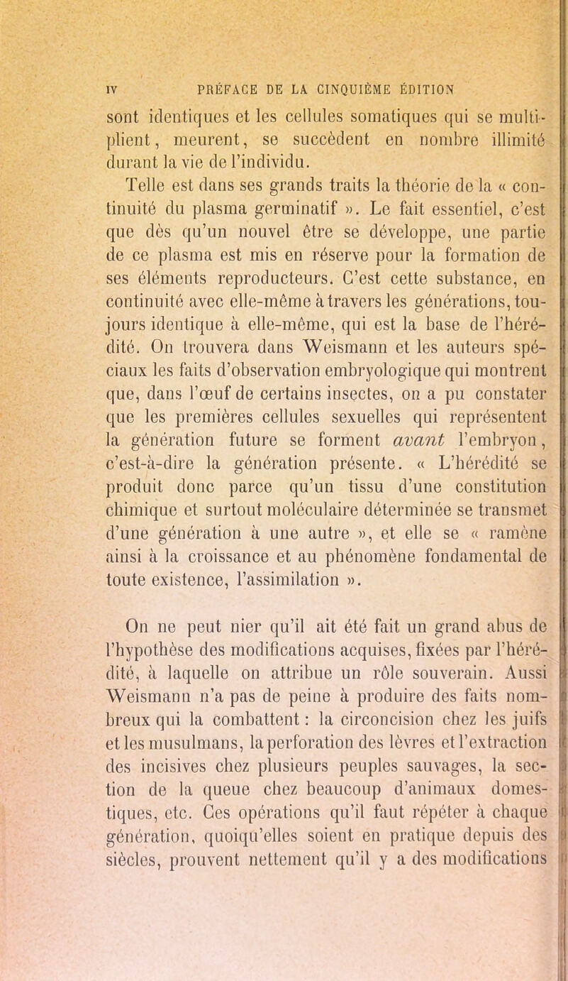 sont identiques et les cellules somatiques qui se multi- plient, meurent, se succèdent en nombre illimité durant la vie de l'individu. Telle est dans ses grands traits la théorie de la « con- tinuité du plasma germinatif ». Le fait essentiel, c'est que dès qu'un nouvel être se développe, une partie de ce plasma est mis en réserve pour la formation de ses éléments reproducteurs. C'est cette substance, en continuité avec elle-même à travers les générations, tou- jours identique à elle-même, qui est la base de l'héré- dité. On trouvera dans Weismann et les auteurs spé- ciaux les faits d'observation embryologique qui montrent que, dans l'œuf de certains insectes, on a pu constater que les premières cellules sexuelles qui représentent la génération future se forment avant l'embryon, c'est-à-dire la génération présente. « L'hérédité se produit donc parce qu'un tissu d'une constitution chimique et surtout moléculaire déterminée se transmet d'une génération à une autre », et elle se « ramène ainsi à la croissance et au phénomène fondamental de toute existence, l'assimilation ». On ne peut nier qu'il ait été fait un grand abus de l'hypothèse des modifications acquises, fixées par l'héré- dité, à laquelle on attribue un rôle souverain. Aussi Weismann n'a pas de peine à produire des faits nom- breux qui la combattent : la circoncision chez les juifs et les musulmans, la perforation des lèvres et l'extraction des incisives chez plusieurs peuples sauvages, la sec- tion de la queue chez beaucoup d'animaux domes- tiques, etc. Ces opérations qu'il faut répéter à chaque génération, quoiqu'elles soient en pratique depuis des siècles, prouvent nettement qu'il y a des modifications