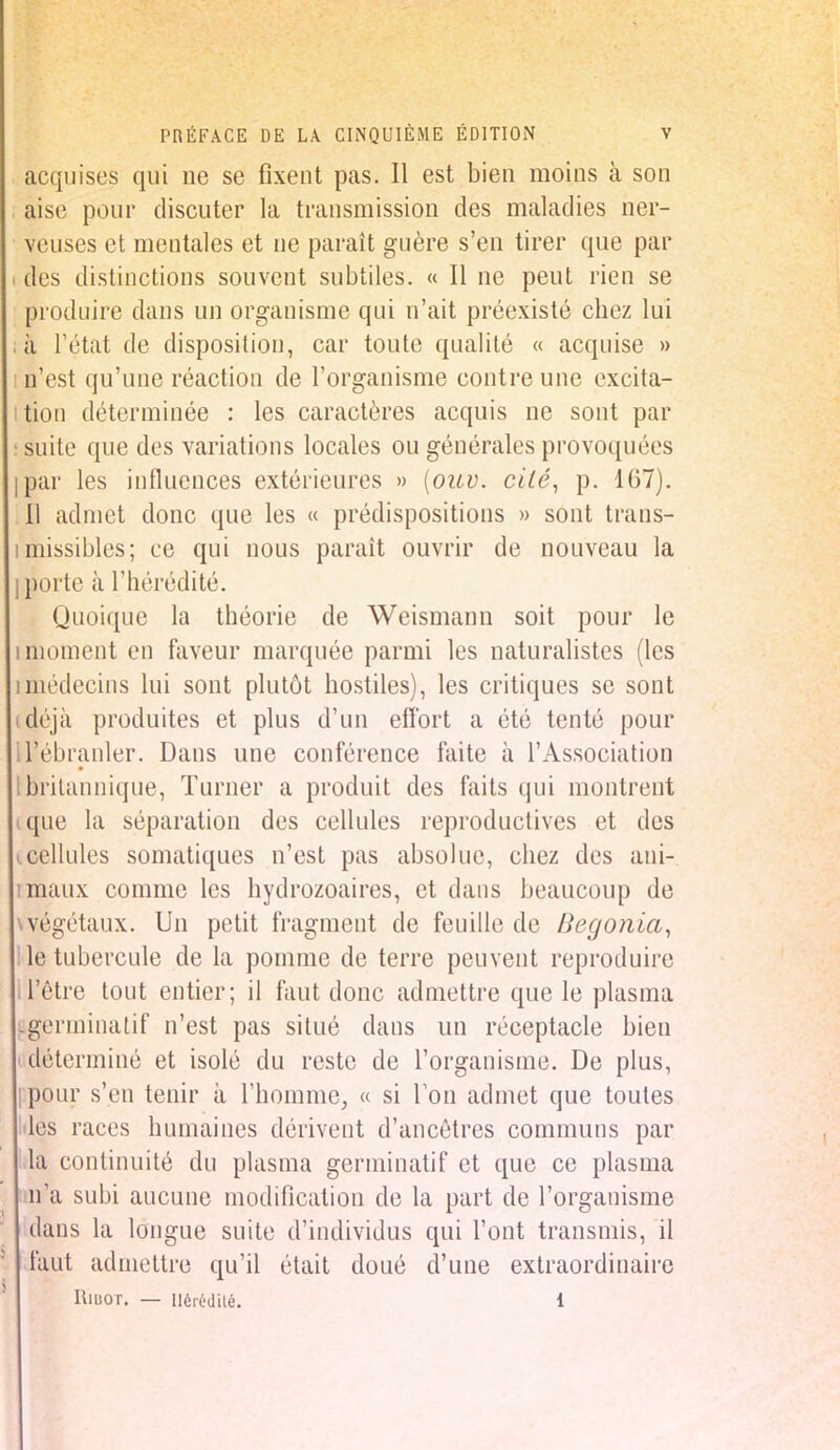 acquises qui ne se fixent pas. Il est bien moins à son aise pour discuter la transmission des maladies ner- veuses et mentales et ne paraît guère s'en tirer que par des distinctions souvent subtiles. « Il ne peut rien se produire dans un organisme qui n'ait préexisté chez lui à l'état de disposition, car toute qualité « acquise » n'est qu'une réaction de l'organisme contre une excita- tion déterminée : les caractères acquis ne sont par suite que des variations locales ou générales provoquées par les influences extérieures » (ouv. cilé, p. 167). Il admet donc que les « prédispositions » sont trans- missibles; ce qui nous paraît ouvrir de nouveau la porte à l'hérédité. Quoique la théorie de Wcismann soit pour le uniment en faveur marquée parmi les naturalistes (les imédecins lui sont plutôt hostiles), les critiques se sont déjà produites et plus d'un effort a été tenté pour If ébranler. Dans une conférence faite à l'Association britannique, Turner a produit des faits qui montrent que la séparation des cellules reproductives et des .cellules somatiques n'est pas absolue, chez des ani- maux comme les hydrozoaires, et dans beaucoup de wégétaux. Un petit fragment de feuille de Bégonia, le tubercule de la pomme de terre peuvent reproduire i l'être tout entier; il faut donc admettre que le plasma -germinatif n'est pas situé dans un réceptacle bien i déterminé et isolé du reste de l'organisme. De plus, pour s'en tenir à l'homme, « si Ton admet que toutes lès races humaines dérivent d'ancêtres communs par la continuité du plasma germinatif et que ce plasma m'a subi aucune modification de la part de l'organisme dans la longue suite d'individus qui l'ont transmis, il faut admettre qu'il était doué d'une extraordinaire