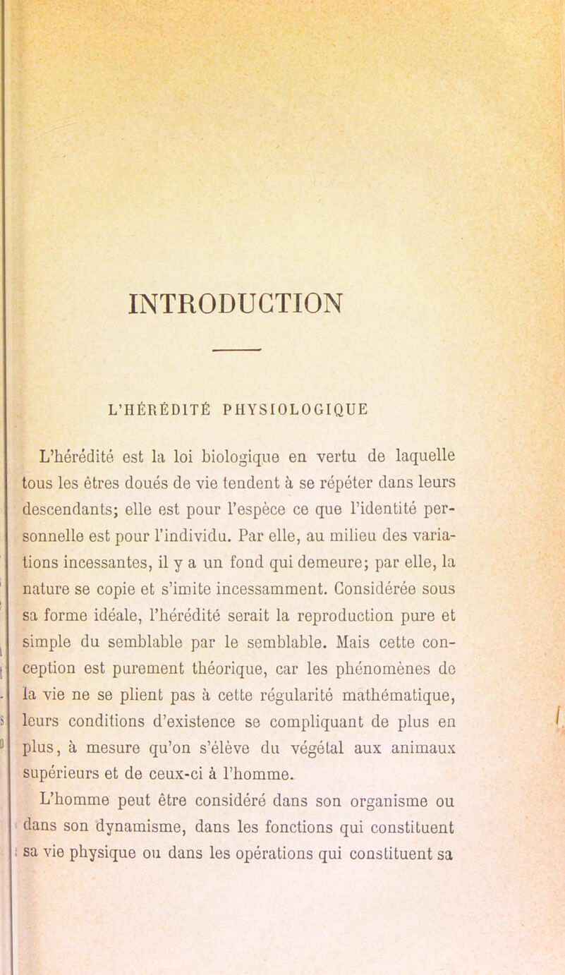 INTRODUCTION L'HÉRÉDITÉ PHYSIOLOGIQUE L'hérédité est la loi biologique en vertu de laquelle tous les êtres doués de vie tendent à se répéter dans leurs descendants; elle est pour l'espèce ce que l'identité per- sonnelle est pour l'individu. Par elle, au milieu des varia- tions incessantes, il y a un fond qui demeure; par elle, la nature se copie et s'imite incessamment. Considérée sous sa forme idéale, l'hérédité serait la reproduction pure et simple du semblable par le semblable. Mais cette con- ception est purement théorique, car les phénomènes de la vie ne se plient pas à cette régularité mathématique, leurs conditions d'existence se compliquant de plus en plus, à mesure qu'on s'élève du végétal aux animaux supérieurs et de ceux-ci à l'homme. L'homme peut être considéré dans son organisme ou dans son dynamisme, dans les fonctions qui constituent sa vie physique ou dans les opérations qui constituent sa