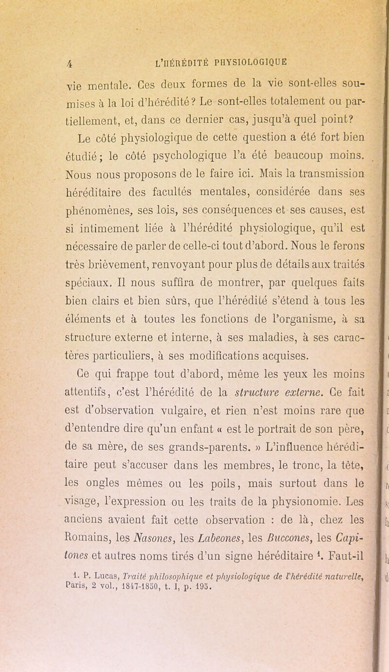 vie mentale. Ces deux formes de la vie sont-elles sou- mises à la loi d'hérédité? Le sont-elles totalement ou par- tiellement, et, dans ce dernier cas, jusqu'à quel point? Le côté physiologique de cette question a été fort bien étudié; le côté psychologique l'a été beaucoup moins. Nous nous proposons de le faire ici. Mais la transmission héréditaire des facultés mentales, considérée clans ses phénomènes, ses lois, ses conséquences et ses causes, est si intimement liée à l'hérédité physiologique, qu'il est nécessaire de parler de celle-ci tout d'abord. Nous le ferons très brièvement, renvoyant pour plus de détails aux traités spéciaux. Il nous suffira de montrer, par quelques faits bien clairs et bien sûrs, que l'hérédité s'étend à tous les éléments et à toutes les fonctions de l'organisme, à sa structure externe et interne, à ses maladies, à ses carac- tères particuliers, à ses modifications acquises. Ce qui frappe tout d'abord, même les yeux les moins attentifs, c'est l'hérédité de la structure externe. Ce fait est d'observation vulgaire, et rien n'est moins rare que d'entendre dire qu'un enfant « est le portrait de son père, de sa mère, de ses grands-parents. » L'influence hérédi- taire peut s'accuser dans les membres, le tronc, la tète, les ongles mêmes ou les poils, mais surtout dans le visage, l'expression ou les traits de la physionomie. Les anciens avaient fait cette observation : de là, chez les Romains, les Nasones, les Labeones, les Baccones, les Capi- tones et autres noms tirés d'un signe héréditaire *. Faut-il 1. P. Lucas, Traité philosophique et physiologique de l'hérédité naturelle, Paris, 2 vol., 1847-1830, t. I, p. 195.