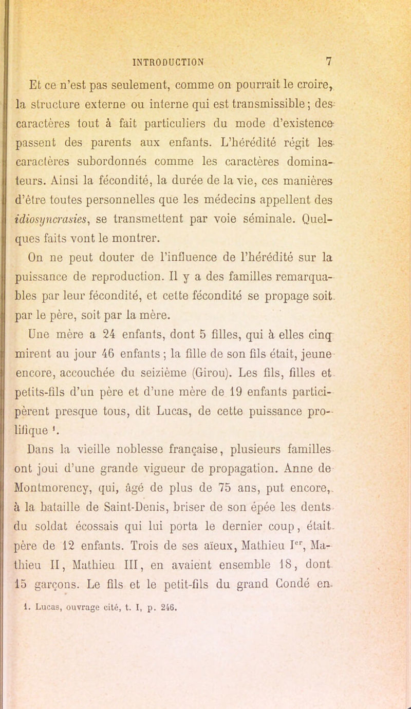 Et ce n'est pas seulement, comme on pourrait le croire, la structure externe ou interne qui est transmissible ; des caractères tout à fait particuliers du mode d'existence- passent des parents aux enfants. L'hérédité régit les- caractères subordonnés comme les caractères domina- teurs. Ainsi la fécondité, la durée de la vie, ces manières d'être toutes personnelles que les médecins appellent des idiosyncrasies, se transmettent par voie séminale. Quel- ques faits vont le montrer. On ne peut douter de l'influence de l'hérédité sur la puissance de reproduction. Il y a des familles remarqua- bles par leur fécondité, et cette fécondité se propage soit, par le père, soit par la mère. Une mère a 24 enfants, dont 5 filles, qui à elles cinq mirent au jour 46 enfants ; la fille de son fils était, jeune encore, accouchée du seizième (Girou). Les fils, filles et. petits-fils d'un père et d'une mère de 19 enfants partici- pèrent presque tous, dit Lucas, de cette puissance pro- lifique Dans la vieille noblesse française, plusieurs familles ont joui d'une grande vigueur de propagation. Anne de Montmorency, qui, âgé de plus de 75 ans, put encore, à la bataille de Saint-Denis, briser de son épée les dents du soldat écossais qui lui porta le dernier coup, était, père de 12 enfants. Trois de ses aïeux, Mathieu Ier, Ma- thieu II, Mathieu III, en avaient ensemble 18, dont 15 garçons. Le fils et le petit-fils du grand Gondé en. i. Lucas, ouvrage cité, t. I, p. 246.