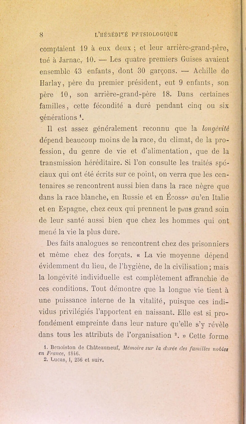 comptaient 19 à eux deux ; et leur arrière-grand-père, tué à Jarnac, 10. — Les quatre premiers Guises avaient ensemble 43 enfants, dont 30 garçons. — Achille do Harlay, père du premier président, eut 9 enfants, son père 10, son arrière-grand-père 18. Dans certaines familles, cette fécondité a duré pendant cinq ou six générations Il est assez généralement reconnu que la longévité dépend beaucoup moins de la race, du climat, de la pro- fession, du genre de vie et d'alimentation, que de la transmission héréditaire. Si l'on consulte les traités spé- ciaux qui ont été écrits sur ce point, on verra que les cen- tenaires se rencontrent aussi bien dans la race nègre que dans la race blanche, en Russie et en Écoss» au'en Italie et en Espagne, chez ceux qui prennent le pms grand soin de leur santé aussi bien que chez les hommes qui ont mené la vie la plus dure. Des faits analogues se rencontrent chez des prisonniers et même chez des forçats. « La vie moyenne dépend évidemment du lieu, de l'hygiène, de la civilisation; mais la longévité individuelle est complètement affranchie de ces conditions. Tout démontre que la longue vie tient à une puissance interne de la vitalité, puisque ces indi- vidus privilégiés l'apportent en naissant. Elle est si pro- fondément empreinte dans leur nature qu'elle s'y révèle dans tous les attributs de l'organisation 2. » Cette forme 1. Bcnoiston de CMteauneuf, Mémoire sur la durée des familles nobles en France, 1846. 2. Lucas, I, 256 et suiv.