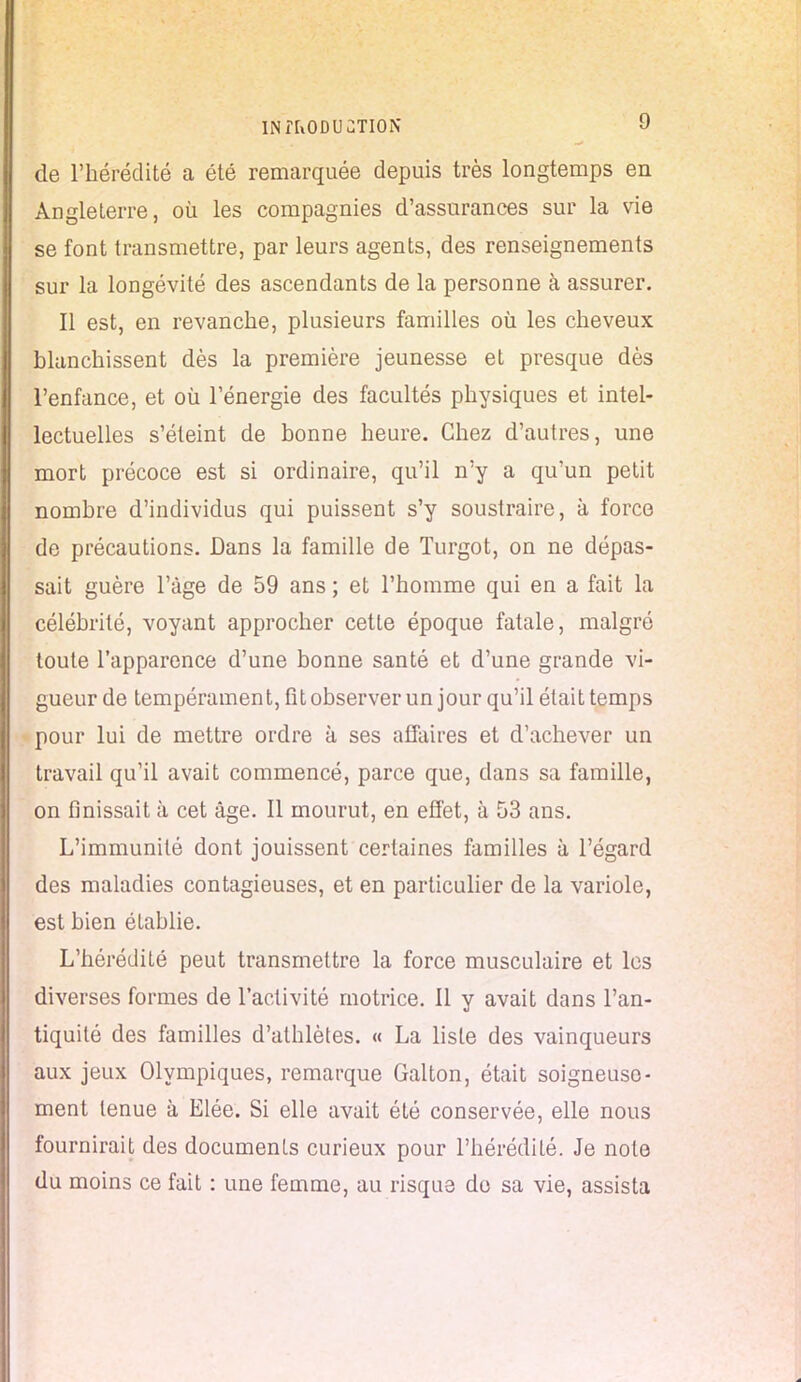 de l'hérédité a été remarquée depuis très longtemps en Angleterre, où les compagnies d'assurances sur la vie se font transmettre, par leurs agents, des renseignements sur la longévité des ascendants de la personne à assurer. Il est, en revanche, plusieurs familles où. les cheveux blanchissent dès la première jeunesse et presque dès l'enfance, et où l'énergie des facultés physiques et intel- lectuelles s'éteint de bonne heure. Chez d'autres, une mort précoce est si ordinaire, qu'il n'y a qu'un petit nombre d'individus qui puissent s'y soustraire, à force de précautions. Dans la famille de Turgot, on ne dépas- sait guère l'âge de 59 ans ; et l'homme qui en a fait la célébrité, voyant approcher cette époque fatale, malgré toute l'apparence d'une bonne santé et d'une grande vi- gueur de tempérament, fît observer un jour qu'il était temps pour lui de mettre ordre à ses affaires et d'achever un travail qu'il avait commencé, parce que, dans sa famille, on finissait à cet âge. Il mourut, en effet, à 53 ans. L'immunité dont jouissent certaines familles à l'égard des maladies contagieuses, et en particulier de la variole, est bien établie. L'hérédité peut transmettre la force musculaire et les diverses formes de l'activité motrice. Il y avait dans l'an- tiquité des familles d'athlètes. « La liste des vainqueurs aux jeux Olympiques, remarque Galton, était soigneuse- ment tenue à Elée. Si elle avait été conservée, elle nous fournirait des documents curieux pour l'hérédité. Je note du moins ce fait : une femme, au risque do sa vie, assista