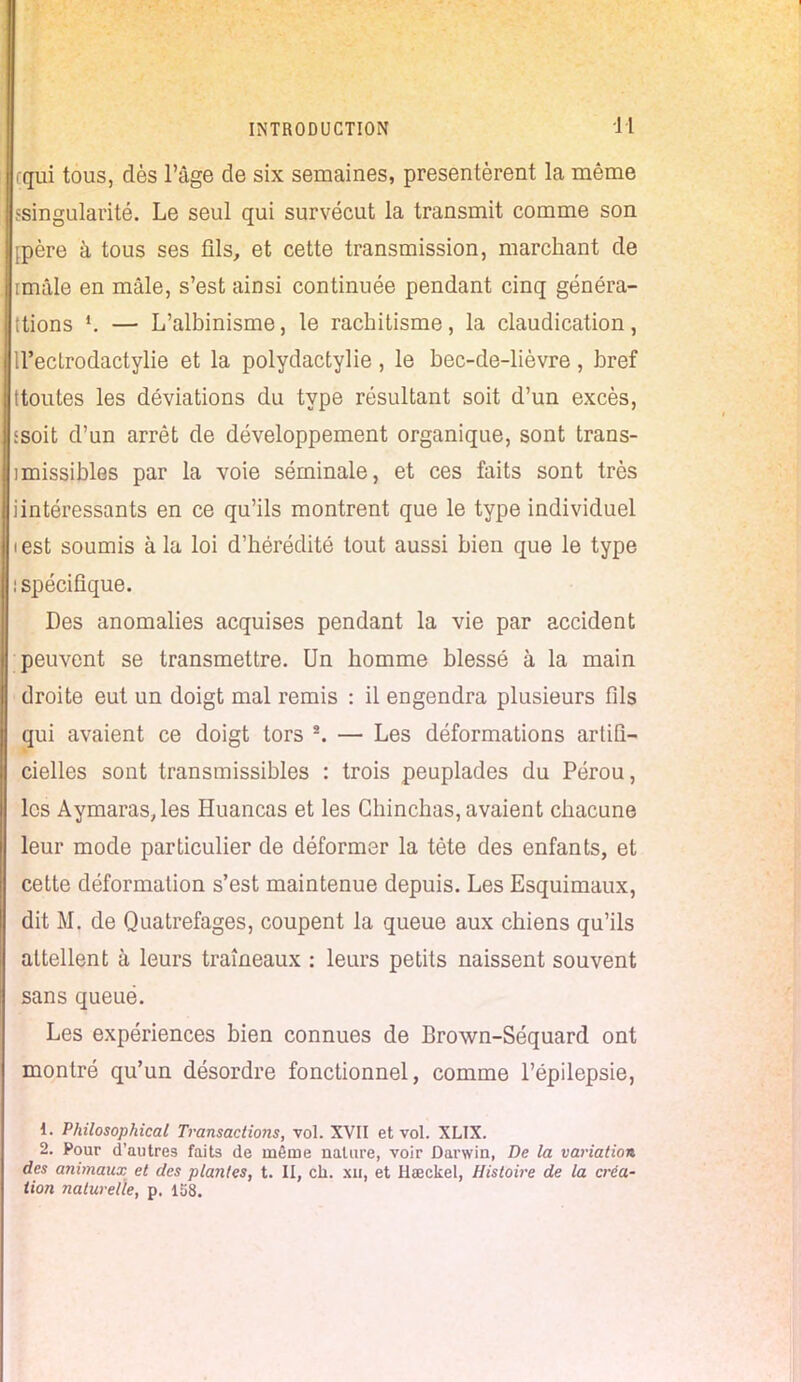 rqui tous, dès l'âge de six semaines, présentèrent la même 'singularité. Le seul qui survécut la transmit comme son mère à tous ses fils, et cette transmission, marchant de imâle en mâle, s'est ainsi continuée pendant cinq généra- tions *. — L'albinisme, le rachitisme, la claudication, U'eclrodactylie et la polydactylie , le bec-de-lièvre, bref ttoutes les déviations du type résultant soit d'un excès, tsoit d'un arrêt de développement organique, sont trans- imissibles par la voie séminale, et ces faits sont très iintéressants en ce qu'ils montrent que le type individuel i est soumis à la loi d'hérédité tout aussi bien que le type ! spécifique. Des anomalies acquises pendant la vie par accident peuvent se transmettre. Un homme blessé à la main droite eut un doigt mal remis : il engendra plusieurs fils qui avaient ce doigt tors \ — Les déformations artifi- cielles sont transmissibles : trois peuplades du Pérou, les Aymaras,les Huancas et les Ghinchas, avaient chacune leur mode particulier de déformer la tète des enfants, et cette déformation s'est maintenue depuis. Les Esquimaux, dit M. de Quatrefages, coupent la queue aux chiens qu'ils attellent à leurs traîneaux : leurs petits naissent souvent sans queué. Les expériences bien connues de Brown-Séquard ont montré qu'un désordre fonctionnel, comme l'épilepsie, 1. Philosophical Transactions, vol. XVII et vol. XLIX. 2. Pour d'autres faits de même nature, voir Darwin, De la variation des animaux et des plantes, t. II, ch. xu, et Haeckel, Histoire de la créa- tion naturelle, p. 138.