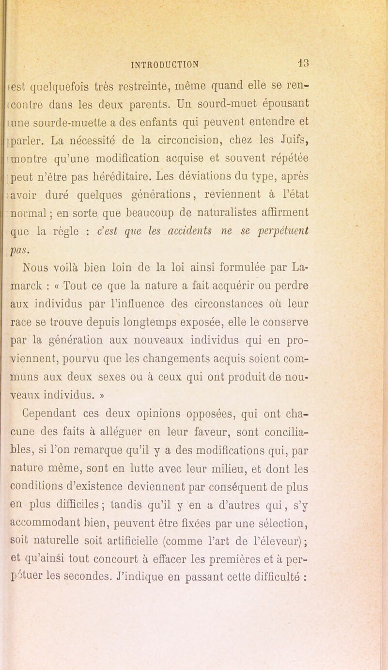 test quelquefois très restreinte, même quand elle se ren- <contre dans les deux parents. Un sourd-muet épousant nine sourde-muette a des enfants qui peuvent entendre et ]parler. La nécessité de la circoncision, chez les Juifs, 'montre qu'une modification acquise et souvent répétée peut n'être pas héréditaire. Les déviations du type, après ; avoir duré quelques générations, reviennent à l'état normal ; en sorte que beaucoup de naturalistes affirment que la règle : c'est que les accidents ne se perpétuent pas. Nous voilà bien loin de la loi ainsi formulée par La- marck : « Tout ce que la nature a fait acquérir ou perdre aux individus par l'influence des circonstances où leur race se trouve depuis longtemps exposée, elle le conserve par la génération aux nouveaux individus qui en pro- viennent, pourvu que les changements acquis soient com- muns aux deux sexes ou à ceux qui ont produit de nou- veaux individus. » Cependant ces deux opinions opposées, qui ont cha- cune des faits à alléguer en leur faveur, sont concilia- bles, si l'on remarque qu'il y a des modifications qui, par nature même, sont en lutte avec leur milieu, et dont les conditions d'existence deviennent par conséquent de plus en plus difficiles ; tandis qu'il y en a d'autres qui, s'y accommodant bien, peuvent être fixées par une sélection, soit naturelle soit artificielle (comme l'art de l'éleveur); et qu'ainsi tout concourt à effacer les premières et à per- pétuer les secondes. J'indique en passant cette difficulté :