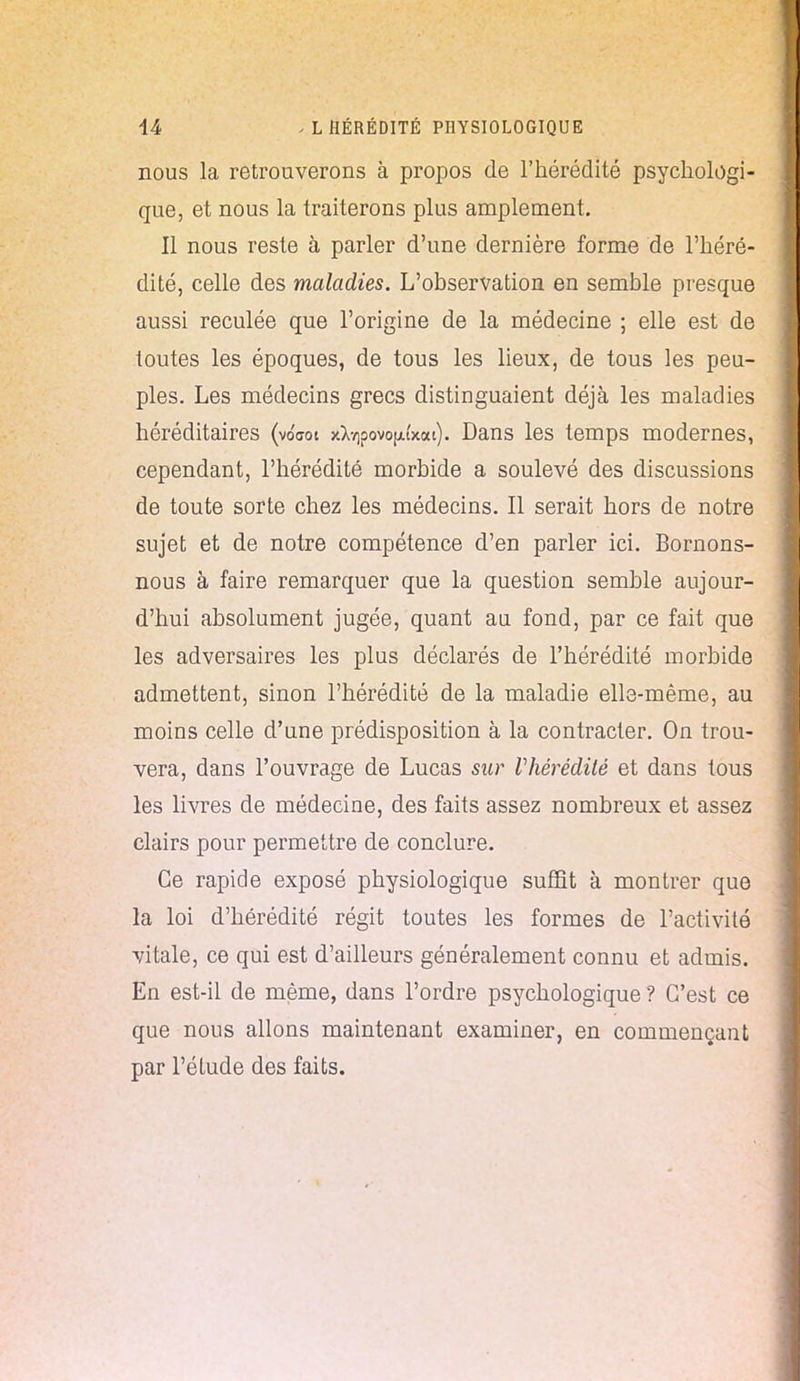 nous la retrouverons à propos de l'hérédité psychologi- que, et nous la traiterons plus amplement. Il nous reste à parler d'une dernière forme de l'héré- dité, celle des maladies. L'observation en semble presque aussi reculée que l'origine de la médecine ; elle est de toutes les époques, de tous les lieux, de tous les peu- ples. Les médecins grecs distinguaient déjà les maladies héréditaires (voW xXvipovo^i'xat). Dans les temps modernes, cependant, l'hérédité morbide a soulevé des discussions de toute sorte chez les médecins. Il serait hors de notre sujet et de notre compétence d'en parler ici. Bornons- nous à faire remarquer que la question semble aujour- d'hui absolument jugée, quant au fond, par ce fait que les adversaires les plus déclarés de l'hérédité morbide admettent, sinon l'hérédité de la maladie elle-même, au moins celle d'une prédisposition à la contracter. On trou- vera, dans l'ouvrage de Lucas sur Vhérédité et dans tous les livres de médecine, des faits assez nombreux et assez clairs pour permettre de conclure. Ce rapide exposé physiologique suffit à montrer que la loi d'hérédité régit toutes les formes de l'activité vitale, ce qui est d'ailleurs généralement connu et admis. En est-il de même, dans l'ordre psychologique ? C'est ce que nous allons maintenant examiner, en commençant par l'étude des faits.