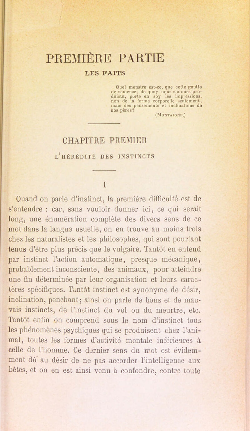 PREMIÈRE PARTIE LES FAITS Quel monstre est-ce, que cetto poulie de semence, de quoy nous sommes pro- duicts, porte en soy les impressions, non de la forme corporelle seulement, mais des pensements et inclinations do nos pères? (Montaigne.) CHAPITRE PREMIER l'hérédité des instincts I Quand on parle d'instinct, la première difficulté est de s'entendre : car, sans vouloir donner ici, ce qui serait long, une énumération complète des divers sens de ce mot dans la langua usuelle, on en trouve au moins trois chez les naturalistes et les philosophes, qui sont pourtant tenus d'être plus précis que le vulgaire. Tantôt en entend par instinct l'action automatique, presque mécanique, probablement inconsciente, des animaux, pour atteindre une fin déterminée par leur organisation et leurs carac- tères spécifiques. Tantôt instinct est synonyme de désir, inclination, penchant; ainsi on parle de bons et de mau- vais instincts, de l'instinct du vol ou du meurtre, etc. Tantôt enfin on comprend sous le nom d'instinct tous les phénomènes psychiques qui se produisent chez l'ani- mal, toutes les formes d'activité mentale inférieures à celle de l'homme. Ce djrnier sens du mot est évidem- ment dù au désir de ne pas accorder l'intelligence aux bêtes, et on en est ainsi venu à confondre, contre toute