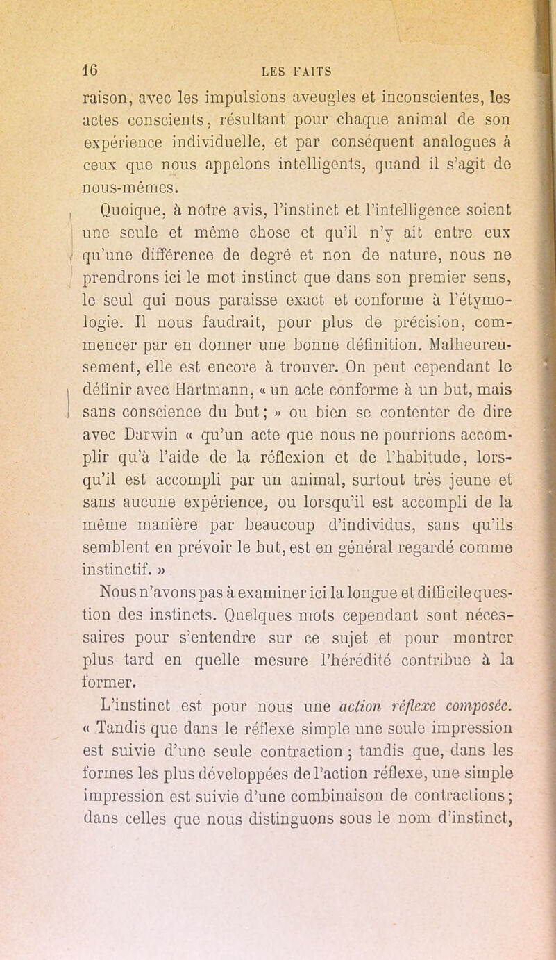 raison, avec les impulsions aveugles et inconscientes, les actes conscients, résultant pour chaque animal de son expérience individuelle, et par conséquent analogues à ceux que nous appelons intelligents, quand il s'agit de nous-mêmes. Quoique, à notre avis, l'instinct et l'intelligence soient une seule et même chose et qu'il n'y ait entre eux qu'une différence de degré et non de nature, nous ne prendrons ici le mot instinct que dans son premier sens, le seul qui nous paraisse exact et conforme à l'étymo- logie. Il nous faudrait, pour plus de précision, com- mencer par en donner une bonne définition. Malheureu- sement, elle est encore à trouver. On peut cependant le définir avec Hartmann, « un acte conforme à un but, mais sans conscience du but; » ou bien se contenter de dire avec Darwin « qu'un acte que nous ne pourrions accom- plir qu'à l'aide de la réflexion et de l'habitude, lors- qu'il est accompli par un animal, surtout très jeune et sans aucune expérience, ou lorsqu'il est accompli de la même manière par beaucoup d'individus, sans qu'ils semblent en prévoir le but, est en général regardé comme instinctif. » Nous n'avons pas à examiner ici la longu e et diffj cile ques- tion des instincts. Quelques mots cependant sont néces- saires pour s'entendre sur ce sujet et pour montrer plus tard en quelle mesure l'hérédité contribue à la former. L'instinct est pour nous une action réflexe composée. « Tandis que dans le réflexe simple une seule impression est suivie d'une seule contraction ; tandis que, dans les formes les plus développées de l'action réflexe, une simple impression est suivie d'une combinaison de contractions ; dans celles que nous distinguons sous le nom d'instinct,