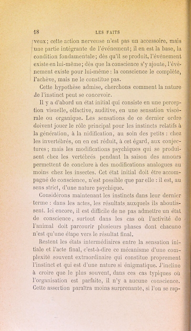 (veux; cette action nerveuse n'est pas un accessoire, mais 'une partie intégrante de l'événement; il en est la base, la condition fondamentale; dès qu'il se produit, l'événement existe en lui-même; dès que la conscience s'y ajoute, l'évé- nement existe pour lui-même : la conscience le complète, l'achève, mais ne le constitue pas. Cette hypothèse admise, cherchons comment la nature de l'instinct peut se concevoir. Il y a d'abord un état initial qui consiste en une percep- tion visuelle, olfactive, auditive, en une sensation viscé- rale ou organique. Les sensations de ce dernier ordre doivent jouer le rôle principal pour les instincts relatifs à la génération, à la nidification, au soin des petits : chez les invertébrés, on en est réduit, à cet égard, aux conjec- tures ; mais les modifications psychiques qui se produi- sent chez les vertébrés pendant la saison des amours permettent de conclure à des modifications analogues au moins chez les insectes. Cet état initial doit être accom- pagné de conscience, n'est possible que par elle : il est, au sens strict, d'une nature psychique. Considérons maintenant les instincts dans leur dernier terme : dans les actes, les résultats auxquels ils aboutis- sent. Ici encore, il est difficile de ne pas admettre un état de conscience, surtout dans les cas où l'activité de • l'animal doit parcourir plusieurs phases dont chacune n'est qu'une étape vers le résultat final. Restent les états intermédiaires entre la sensation ini- tiale et l'acte final, c'est-à-dire ce mécanisme d'une com- plexité souvent extraordinaire qui constitue proprement l'instinct et qui est d'une nature si énigmatique. J'incline à croire que le plus souvent, dans ces cas typiques où. l'organisation est parfaite, il n'y a aucune conscience. Cette asser tion paraîtra moins surprenante, si l'on se rap-