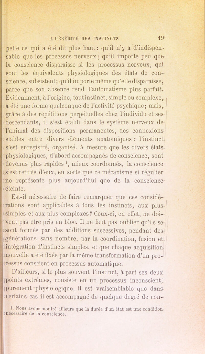 pelle ce qui a été dit plus haut: qu'il n'y a d'indispen- sable que les processus nerveux ; qu'il importe peu que la conscience disparaisse si les processus nerveux, qui sont les équivalents physiologiques des états de con- science, subsistent; qu'il importe même qu'elle disparaisse,, parce que son absence rend l'automatisme plus parfait- Evidemment, à l'origine, toutinstinct, simple ou complexe, a été une forme quelconque de l'activité psychique; mais, grâce à des répétitions perpétuelles chez l'individu et ses descendants, il s'est établi dans le système nerveux de l'animal des dispositions permanentes, des connexions stables entre divers éléments anatomiques : l'instinct , s'est enregistré, organisé. A mesure que les divers états physiologiques, d'abord accompagnés de conscience, sont 'devenus plus rapides mieux coordonnés, la conscience is'est retirée d'eux, en sorte que ce mécanisme si régulier me représente plus aujourd'hui que de la conscience- téteinte. Est-il nécessaire de faire remarquer que ces considé- irations sont applicables à tous les instincts, aux plus ssimples et aux plus complexes? Ceux-ci, en effet, ne doi- vent pas être pris en bloc. Il ne faut pas oublier qu'ils se ssont formés par des additions successives, pendant des (générations sans nombre, par la coordination, fusion et. iintégration d'instincts simples, et que chaque acquisition, mouvelle a été fixée par la même transformation d'un pro- cessus conscient en processus automatique. D'ailleurs, si le plus souvent l'instinct, à part ses deux ipoints extrêmes, consiste en un processus inconscient, (purement-physiologique, il est vraisemblable que dans i certains cas il est accompagné de quelque degré de con- 1. Nous avons montré ailleurs que la durée d'un état est une condition mécessaire de la conscience.