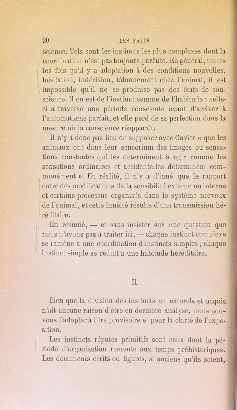 science. Tels sont les instincts les plus complexes dont la coordination n'est pas toujours parfaite. En général, toutes les fois qu'il y a adaptation à des conditions nouvelles, hésitation, indécision, tâtonnement chez l'animal, il est \ impossible qu'il ne se produise pas des états de con- science. Il en est de Tinstinct comme de l'habitude : celle- ci a traversé une période consciente avant d'arriver à l'automatisme parfait, et elle perd de sa perfection dans la mesure où la conscience réapparaît. Il n'y a donc pas lieu de supposer avec Guvier « que les animaux ont dans leur sensorium des images ou sensa- tions constantes qui les déterminent à agir comme les sensations ordinaires et accidentelles déterminent com- munément ». En réalité, il n'y a d'inné que le rapport entre des modifications de la sensibilité externe ou interne et certains processus organisés dans le système nerveux de l'animal, et cette innéité résulte d'une transmission hé- réditaire. En résumé, — et sans insister sur une question que nous n'avons pas à traiter ici, — chaque instinct complexe se ramène à une coordination d'instincts simples ; chaque instinct simple se réduit à une habitude héréditaire. Il Bien que la division des instincts en naturels et acquis n'ait aucune raison d'être en dernière analyse, nous pou- - vons l'adoptera titre provisoire et pour la clarté de l'expo- sition. Les instincts réputés primitifs sont ceux dont la pé- \ riode d'organisation remonte aux temps préhistoriques, j Les documents écrits ou figurés, si anciens qu'ils soient,