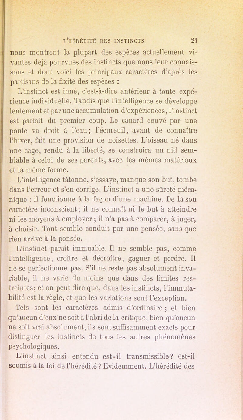 nous montrent la plupart des espèces actuellement vi- vantes déjà pourvues des instincts que nous leur connais- sons et dont voici les principaux caractères d'après les partisans de la fixité des espèces : L'instinct est inné, c'est-à-dire antérieur à toute expé- rience individuelle. Tandis que l'intelligence se développe lentement et par une accumulation d'expériences, l'instinct est parfait du premier coup. Le canard couvé par une poule va droit à l'eau; l'écureuil, avant de connaître l'hiver, fait une provision de noisettes. L'oiseau né dans une cage, rendu à la liberté, se construira un nid sem- blable à celui de ses parents, avec les mêmes matériaux et la même forme. L'intelligence tâtonne, s'essaye, manque son but, tombe dans l'erreur et s'en corrige. L'instinct a une sûreté méca- nique : il fonctionne à la façon d'une machine. De là son caractère inconscient; il ne connaît ni le but à atteindre ni les moyens à employer ; il n'a pas à comparer, à juger, à choisir. Tout semble conduit par une pensée, sans quo rien arrive à la pensée. L'instinct paraît immuable. Il ne semble pas, comme l'intelligence, croître et décroître, gagner et perdre. Il ne se perfectionne pas. S'il ne reste pas absolument inva- riable, il ne varie du moins que dans des limites res- treintes; et on peut dire que, dans les instincts, l'immuta- bilité est la règle, et que les variations sont l'exception. Tels sont les caractères admis d'ordinaire ; et bien qu'aucun d'eux ne soit à l'abri de la critique, bien qu'aucun ne soit vrai absolument, ils sont suffisamment exacts pour distinguer les instincts de tous les autres phénomènes psychologiques. L'instinct ainsi entendu est-il transmissible? est-il soumis à la loi de l'hérédité ? Evidemment. L'hérédité des