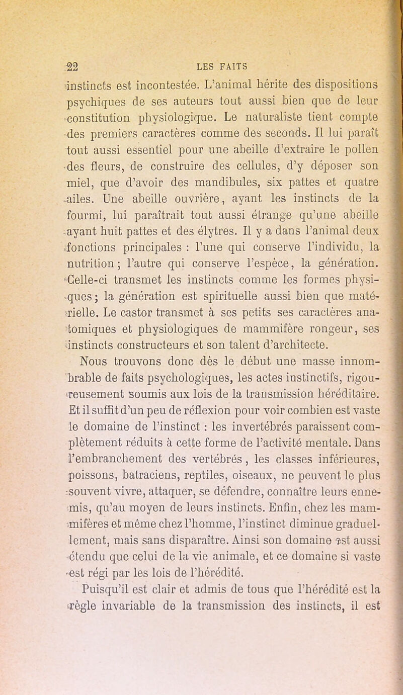 instincts est incontestée. L'animal hérite des dispositions psychiques de ses auteurs tout aussi bien que de leur constitution physiologique. Le naturaliste tient compte -des premiers caractères comme des seconds. Il lui paraît tout aussi essentiel pour une abeille d'extraire le pollen •des fleurs, de construire des cellules, d'y déposer son miel, que d'avoir des mandibules, six pattes et quatre •ailes. Une abeille ouvrière, ayant les instincts de la fourmi, lui paraîtrait tout aussi étrange qu'une abeille ayant huit pattes et des élytres. Il y a dans l'animal deux fonctions principales : l'une qui conserve l'individu, la nutrition; l'autre qui conserve l'espèce, la génération. 'Celle-ci transmet les instincts comme les formes physi- ques; la génération est spirituelle aussi bien que maté- rielle. Le castor transmet à ses petits ses caractères ana- tomiques et physiologiques de mammifère rongeur, ses 'instincts constructeurs et son talent d'architecte. Nous trouvons donc dès le début une masse innom- brable de faits psychologiques, les actes instinctifs, rigou- reusement soumis aux lois de la transmission héréditaire. Et il suffit d'un peu de réflexion pour voir combien est vaste le domaine de l'instinct : les invertébrés paraissent com- plètement réduits à cette forme de l'activité mentale. Dans l'embranchement des vertébrés, les classes inférieures, poissons, batraciens, reptiles, oiseaux, ne peuvent le plus •souvent vivre, attaquer, se défendre, connaître leurs enne- mis, qu'au moyen de leurs instincts. Enfin, chez les mam- mifères et même chez l'homme, l'instinct diminue graduel- lement, mais sans disparaître. Ainsi son domaine $st aussi •étendu que celui de la vie animale, et ce domaine si vaste -est régi par les lois de l'hérédité. Puisqu'il est clair et admis de tous que l'hérédité est la règle invariable de la transmission des instincts, il est