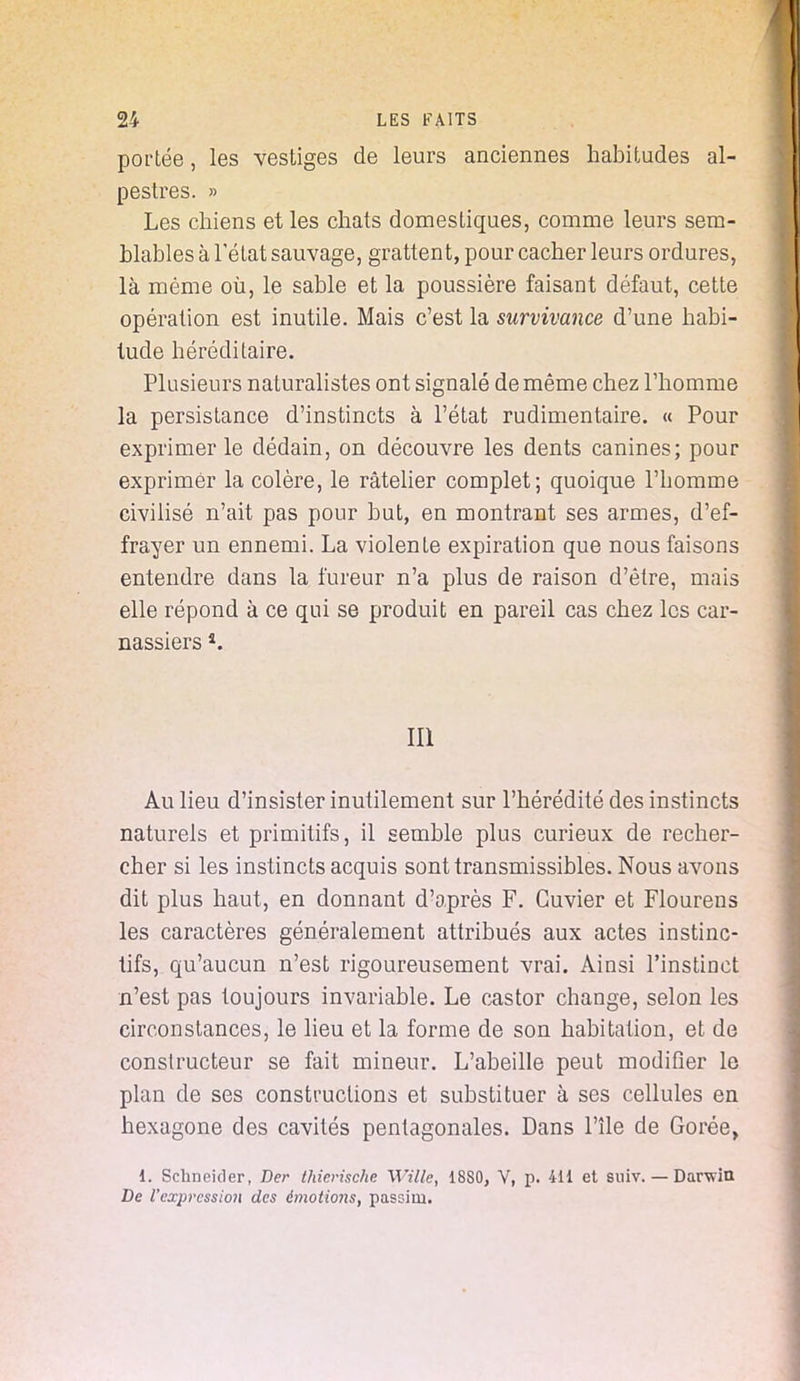 portée, les vestiges de leurs anciennes habitudes al- pestres. » Les chiens et les chats domestiques, comme leurs sem- blables à l'état sauvage, grattent, pour cacher leurs ordures, là même où, le sable et la poussière faisant défaut, cette opération est inutile. Mais c'est la survivance d'une habi- tude héréditaire. Plusieurs naturalistes ont signalé de même chez l'homme la persistance d'instincts à l'état rudimentaire. « Pour exprimer le dédain, on découvre les dents canines; pour exprimer la colère, le râtelier complet; quoique l'homme civilisé n'ait pas pour but, en montrant ses armes, d'ef- frayer un ennemi. La violente expiration que nous faisons entendre dans la fureur n'a plus de raison d'être, mais elle répond à ce qui se produit en pareil cas chez les car- nassiers s. III Au lieu d'insister inutilement sur l'hérédité des instincts naturels et primitifs, il semble plus curieux de recher- cher si les instincts acquis sonttransmissibles. Nous avons dit plus haut, en donnant d'après F. Guvier et Flourens les caractères généralement attribués aux actes instinc- tifs, qu'aucun n'est rigoureusement vrai. Ainsi l'instinct n'est pas toujours invariable. Le castor change, selon les circonstances, le lieu et la forme de son habitation, et de constructeur se fait mineur. L'abeille peut modifier le plan de ses constructions et substituer à ses cellules en hexagone des cavités pentagonales. Dans l'île de Gorée, 4. Schneider, Der thicrischc Wille, 18S0, V, p. 411 et suiv. — Darwin De l'cxpressio?i des émotions, passiui.