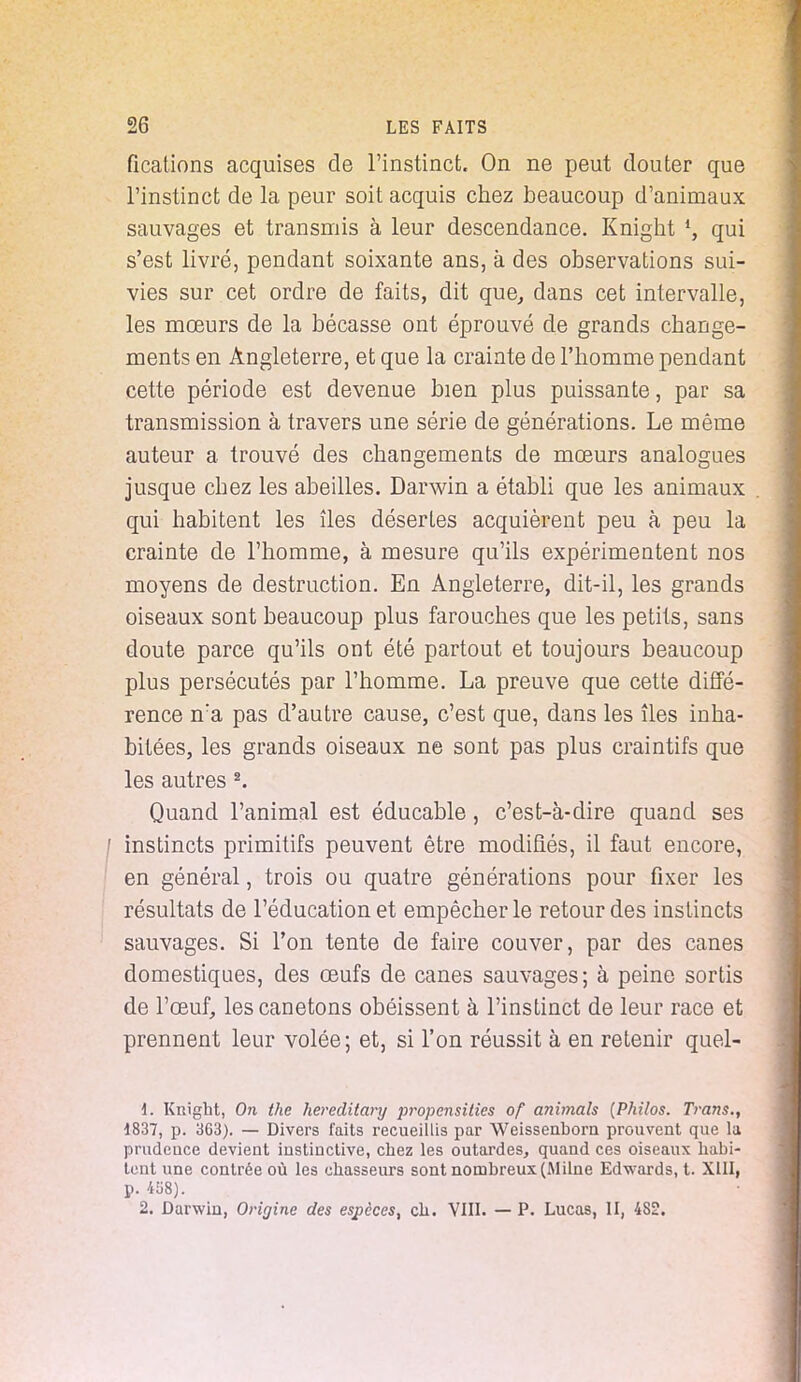 fications acquises de l'instinct. On ne peut douter que l'instinct de la peur soit acquis chez beaucoup d'animaux sauvages et transmis à leur descendance. Knight l, qui s'est livré, pendant soixante ans, à des observations sui- vies sur cet ordre de faits, dit que, dans cet intervalle, les mœurs de la bécasse ont éprouvé de grands change- ments en Angleterre, et que la crainte de l'homme pendant cette période est devenue bien plus puissante, par sa transmission à travers une série de générations. Le même auteur a trouvé des changements de moeurs analogues jusque chez les abeilles. Darwin a établi que les animaux qui habitent les îles désertes acquièrent peu à peu la crainte de l'homme, à mesure qu'ils expérimentent nos moyens de destruction. En Angleterre, dit-il, les grands oiseaux sont beaucoup plus farouches que les petits, sans doute parce qu'ils ont été partout et toujours beaucoup plus persécutés par l'homme. La preuve que cette diffé- rence n:a pas d'autre cause, c'est que, dans les îles inha- bitées, les grands oiseaux ne sont pas plus craintifs que les autres 2. Quand l'animal est éducable, c'est-à-dire quand ses / instincts primitifs peuvent être modifiés, il faut encore, en général, trois ou quatre générations pour fixer les résultats de l'éducation et empêcher le retour des instincts sauvages. Si l'on tente de faire couver, par des canes domestiques, des œufs de canes sauvages; à peine sortis de l'œuf, les canetons obéissent à l'instinct de leur race et prennent leur volée; et, si l'on réussit à en retenir quel- d. Knight, On the hereditary propensilies of animais (Philos. Trans., 1837, p. 363). — Divers faits recueillis par Weissenborn prouvent que la prudence devient instinctive, chez les outardes, quand ces oiseaux habi- tent une contrée où les chasseurs sont nombreux (Milne Edwards, t. XIII, p. 4U8). 2. Darwin, Origine des espèces, ch. VIII. — P. Lucas, II, 482.