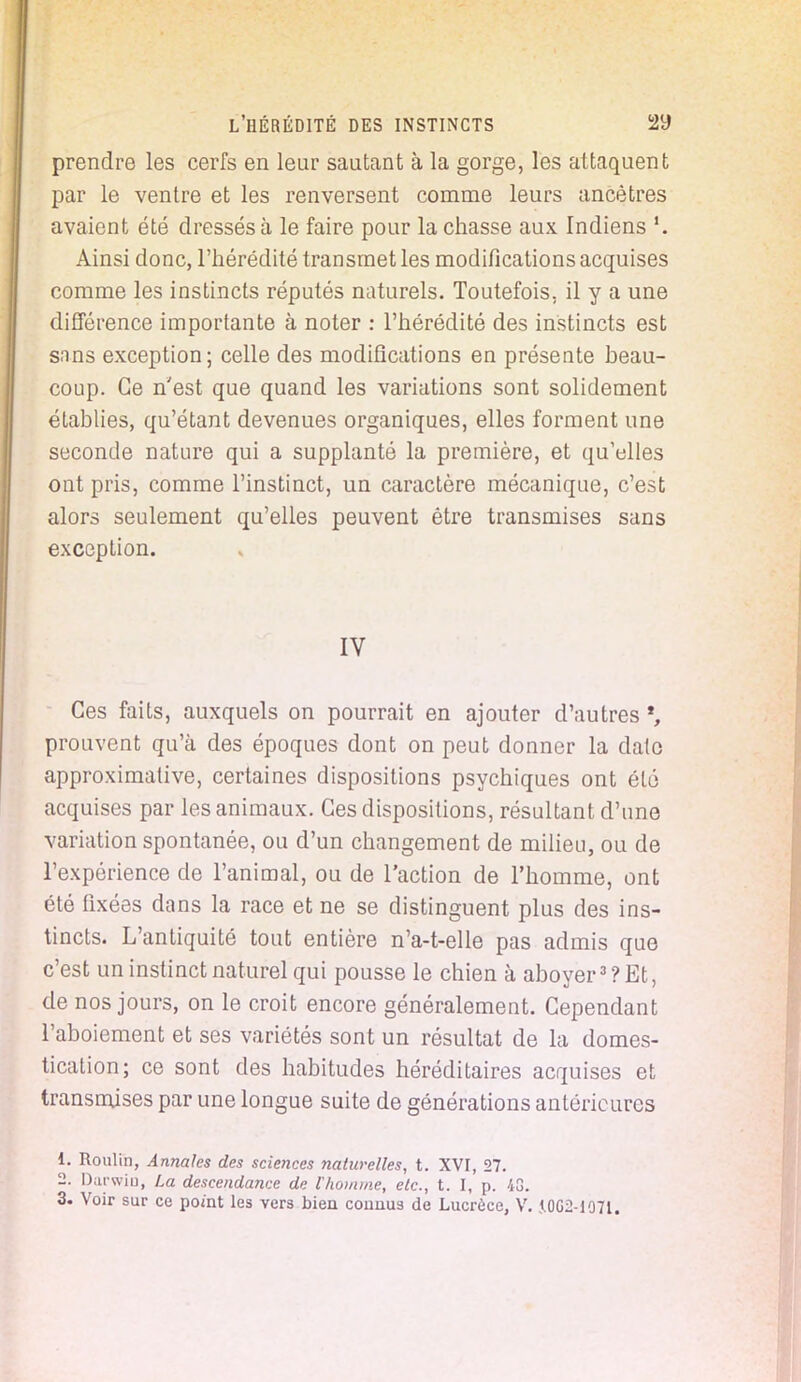 prendre les cerfs en leur sautant à la gorge, les attaquent par le ventre et les renversent comme leurs ancêtres avaient été dressés à le faire pour la chasse aux Indiens \ Ainsi donc, l'hérédité transmet les modifications acquises comme les instincts réputés naturels. Toutefois, il y a une différence importante à noter : l'hérédité des instincts est snns exception; celle des modifications en présente beau- coup. Ce n'est que quand les variations sont solidement établies, qu'étant devenues organiques, elles forment une seconde nature qui a supplanté la première, et qu'elles ont pris, comme l'instinct, un caractère mécanique, c'est alors seulement qu'elles peuvent être transmises sans exception. IV Ces faits, auxquels on pourrait en ajouter d'autres *, prouvent qu'à des époques dont on peut donner la date approximative, certaines dispositions psychiques ont été acquises par les animaux. Ces dispositions, résultant d'une variation spontanée, ou d'un changement de milieu, ou de l'expérience de l'animal, ou de l'action de l'homme, ont été fixées dans la race et ne se distinguent plus des ins- tincts. L'antiquité tout entière n'a-t-elle pas admis que c'est un instinct naturel qui pousse le chien à aboyer3? Et, de nos jours, on le croit encore généralement. Cependant l'aboiement et ses variétés sont un résultat de la domes- tication; ce sont des habitudes héréditaires acquises et transmises par une longue suite de générations antérieures 1. Roulin, Annales des sciences naturelles, t. XVI, 27. 2. Darwin, La descendance de l'homme, etc., t. I, p. 4G.