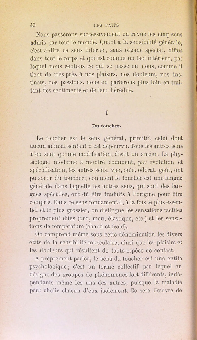 Nous passerons successivement en revue les cinq sens admis par tout le monde. Quant à la sensibilité générale, c'est-à-dire ce sens interne, sans organe spécial, diffus dans tout le corps et qui est comme un tact intérieur, par lequel nous sentons ce qui se passe en nous, comme il tient de très près à nos plaisirs, nos douleurs, nos ins- tincts, nos passions, nous en parlerons plus loin en trai- tant des sentiments et de leur hérédité. I Dti toucher. Le toucher est le sens général, primitif, celui dont aucun animal sentant n'est dépourvu. Tous les autres sens n'en sont qu'une modification, disait un ancien. La phy- siologie moderne a montré comment, par évolution et spécialisation, les autres sens, vue, ouïe, odorat, goût, ont pu sortir du toucher ; comment le toucher est une langue générale dans laquelle les autres sens, qui sont des lan- gues spéciales, ont dû être traduits à l'origine pour être compris. Dans ce sens fondamental, à la fois le plus essen- tiel et le plus grossier, on distingue les sensations tactiles proprement dites (dur, mou, élastique, etc.) et les sensa- tions de température (chaud et froid). On comprend même sous cette dénomination les divers états de la sensibilité musculaire, ainsi que les plaisirs et les douleurs qui résultent de toute espèce de contact. A proprement parler, le sens du toucher est une entité psychologique; c'est un terme collectif par lequel on désigne des groupes de phénomènes fort différents, indé- pendants même les uns des autres, puisque la maladie peut abolir chacun d'eux isolément. Ce sera l'œuvre do