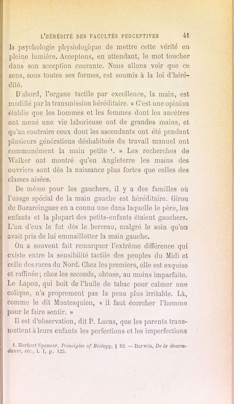 la psychologie physiologique de mettre cette vérité en pleine lumière. Acceptons, en attendant, le mot toucher dans son acception courante. Nous allons voir que ce sens, sous toutes ses formes, est soumis à la loi d'héré- dité. D'abord, l'organe tactile par excellence, la main, est modifié par la transmission héréditaire. « C'est une opinion établie que les hommes et les femmes dont les ancêtres ont mené une vie laborieuse ont de grandes mains, et qu'au contraire ceux dont les ascendants ont été pendant plusieurs générations déshabitués du travail manuel ont communément la main petite » Les recherches de wValker ont montré qu'en Angleterre les mains des ouvriers sont dès la naissance plus fortes que celles des classes aisées. De môme pour les gauchers, il y a des familles où l'usage spécial de la main gauche est héréditaire. Girou de Buzareingues eh a connu une dans laquelle le père, les enfants et la plupart des petits-enfants étaient gauchers. L'un d'eux le fut dès le berceau, malgré le soin qu'on avait pris de lui emmaillotter la main gauche. On a souvent fait remarquer l'extrême différence qui existe entre la sensibilité tactile des peuples du Midi et celle des races du Nord. Chez les premiers, elle est exquise et raffinée; chez les seconds, obtuse, au moins imparfaite. Le Lapon, qui boit de l'huile de tabac pour calmer une colique, n'a proprement pas la peau plus irritable. Là, comme le dit Montesquieu, « il faut écorcher l'homme pour le faire sentir. » 11 est dvobservation, dit P. Lucas, que les parents trans- niellent à leurs enfants les perfections et les imperfections 1. Herbert Spencer, Principles of Diology, § 82. — Darwin, De la descen- dance, etc., t. I, p. 123.