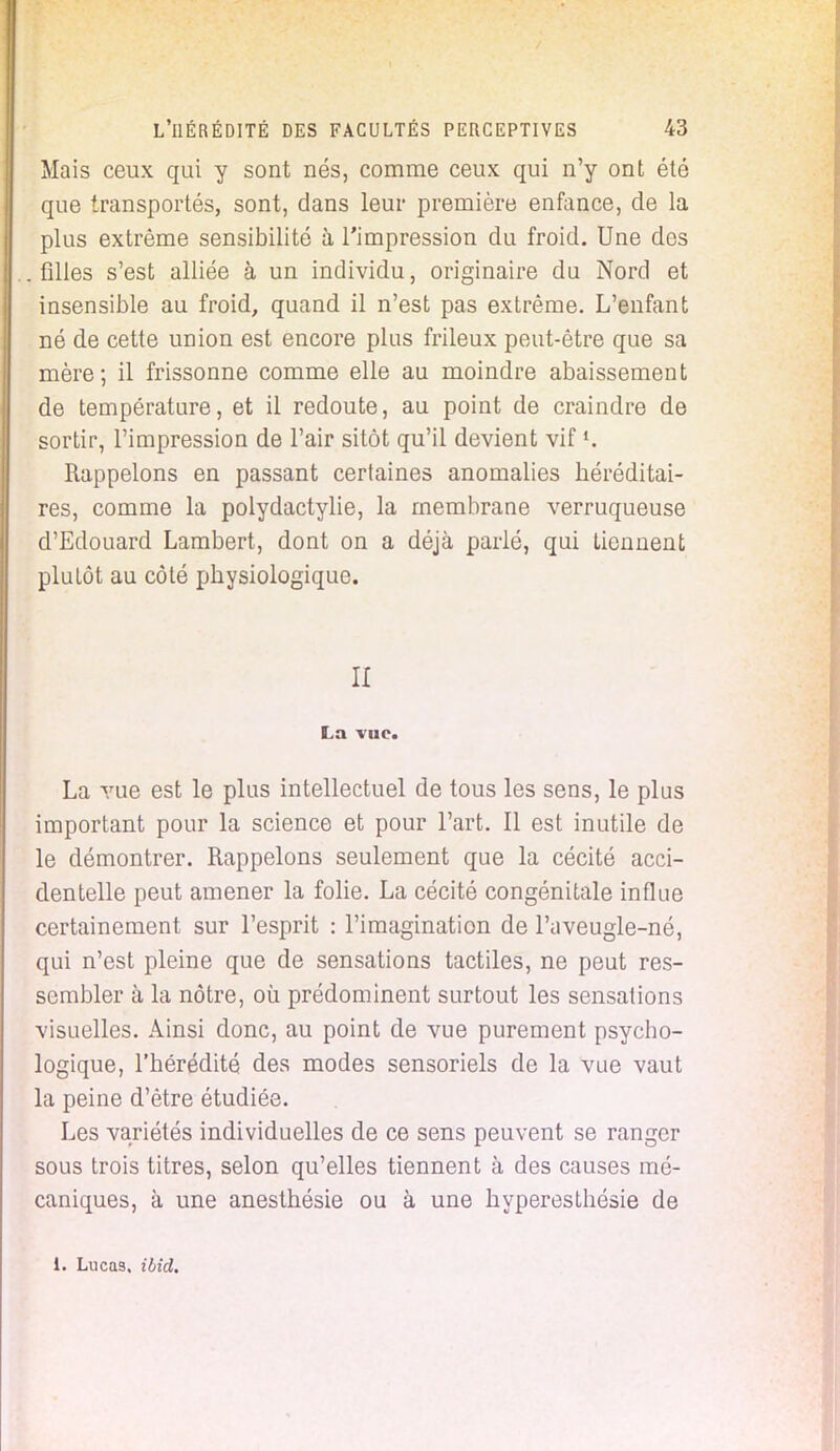 Mais ceux qui y sont nés, comme ceux qui n'y ont été que transportés, sont, dans leur première enfonce, de la plus extrême sensibilité à l'impression du froid. Une des . filles s'est alliée à un individu, originaire du Nord et insensible au froid, quand il n'est pas extrême. L'enfant né de cette union est encore plus frileux peut-être que sa mère; il frissonne comme elle au moindre abaissement de température, et il redoute, au point de craindre de sortir, l'impression de l'air sitôt qu'il devient vif Rappelons en passant certaines anomalies héréditai- res, comme la polydactylie, la membrane verruqueuse d'Edouard Lambert, dont on a déjà parlé, qui tiennent plutôt au côté physiologique. II La vue. La vue est le plus intellectuel de tous les sens, le plus important pour la science et pour l'art. Il est inutile de le démontrer. Rappelons seulement que la cécité acci- dentelle peut amener la folie. La cécité congénitale influe certainement sur l'esprit : l'imagination de l'aveugle-né, qui n'est pleine que de sensations tactiles, ne peut res- sembler à la nôtre, où prédominent surtout les sensations visuelles. Ainsi donc, au point de vue purement psycho- logique, l'hérédité des modes sensoriels de la vue vaut la peine d'être étudiée. Les variétés individuelles de ce sens peuvent se ranger sous trois titres, selon qu'elles tiennent à des causes mé- caniques, à une anesthésie ou à une hyperesthésie de