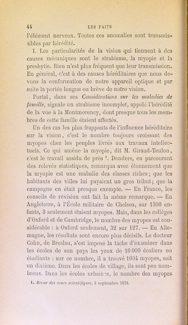 l'élément nerveux. Toutes ces anomalies sont transmis- sibles par hérédité. I. Les particularités de la vision qui tiennent à des causes mécaniques sont le strabisme, la myopie et la presbytie. Rien n'est plus fréquent que leur transmission. En général, c'est à des causes héréditaires que nous de- vons la conformation de notre appareil optique et par suile la portée longue ou brève de notre vision. Portai, dans ses Considérations sur les maladies de famille, signale un strabisme incomplet, appelé l'hérédité de la vue à la Montmorency, dont presque tous les mem- bres de cette famille étaient affectés. Un des cas les plus frappants de l'influence héréditaire sur la vision, c'est le nombre toujours croissant des myopes chez les peuples livrés aux travaux intellec- tuels. Ce qui amène la myopie, dit M. Giraud-Teulon, c'est le travail assidu de près \ Donders, en parcourant des relevés statistiques, remarqua avec éfonnement que la myopie est une maladie des classes riches ; que les habitants des villes lui payaient un gros tribut; que la campagne en était presque exempte. — En France, les conseils de révision ont fait la même remarque. — En Angleterre, à l'École militaire de Chelsea, sur 1300 en- fants, 3 seulement étaient myopes. Mais, dans les collèges d'Oxford et de Cambridge, le nombre des myopes est con- sidérable : à Oxford seulement, 32 sur 127. — En Alle- magne, les résultats sont encore plus décisifs. Le docteur Cohn, de Breslau, s'est imposé la tâche d'examiner dans les écoles de son pays les yeux de 10 000 écoliers ou étudiants : sur ce nombre, il a trouvé 1004 myopes, soit un dixième. Dans les écoles de village, ils sont peu nom- breux. Dans les écoles urbaines, le nombre des myopes 1. Revue des cours scientifiques, 3 septembre 1870.