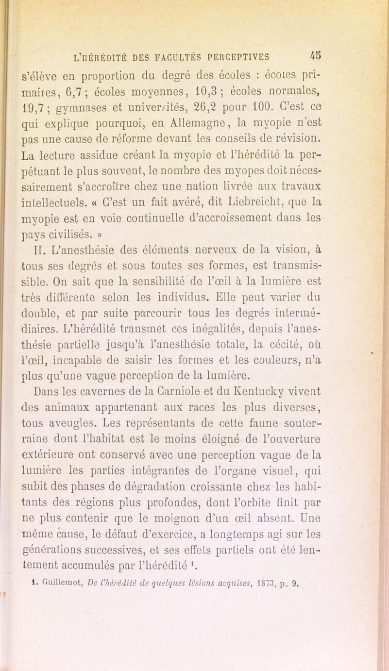 s'élève en proportion du degré des écoles : écoles pri- maiies, 6,7; écoles moyennes, 10,3; écoles normales, 19,7 ; gymnases et univer.-ités, 26,2 pour 100. C'est ce qui explique pourquoi, en Allemagne, la myopie n'est pas une cause de réforme devant les conseils de révision. La lecture assidue créant la myopie et l'hérédité la per- pétuant le plus souvent, le nombre des myopes doit néces- sairement s'accroître chez une nation livrée aux travaux intellectuels. « C'est un fait avéré, dit Liebreicht, que la myopie est en voie continuelle d'accroissement dans les pays civilisés. » II. L'anesthésie des éléments nerveux de la vision, à tous ses degrés et sous toutes ses formes, est transmis- sible. On sait que la sensibilité de l'œil à la lumière est très différente selon les individus. Elle peut varier du double, et par suite parcourir tous les degrés intermé- diaires. L'hérédité transmet ces inégalités, depuis l'anes- thésie partielle jusqu'à l'anesthésie totale, la cécité, où l'œil, incapable de saisir les formes et les couleurs, n'a plus qu'une vague perception de la lumière. Dans les cavernes de la Carniole et du Kentucky vivent des animaux appartenant aux races les plus diverses, tous aveugles. Les représentants de cette faune souter- raine dont l'habitat est le moins éloigné de l'ouverture extérieure ont conservé avec une perception vague de la lumière les parties intégrantes de l'organe visuel, qui subit des phases de dégradation croissante chez les habi- tants des régions plus profondes, dont l'orbite finit par ne plus contenir que le moignon d'un œil absent. Une même cause, le défaut d'exercice, a longtemps agi sur les générations successives, et ses effets partiels ont été len- tement accumulés par l'hérédité *. i. Guillemot, De l'hérédité de quelques lésions acquises, 1S73, p. 9.