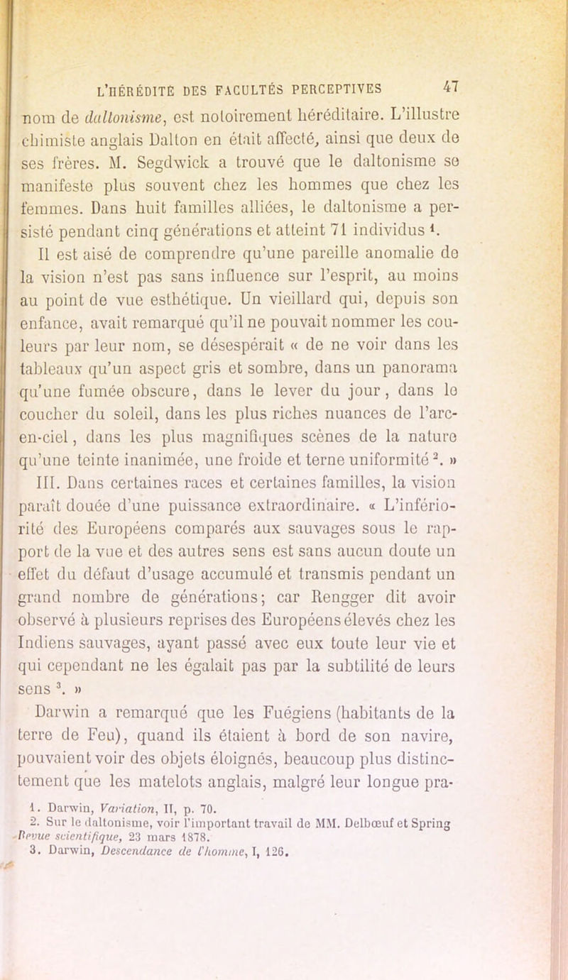 nom de daltonisme, est notoirement héréditaire. L'illustre chimiste anglais Dalton en était affecté, ainsi que deux de ses frères. M. Segdwick a trouvé que le daltonisme so manifeste plus souvent chez les hommes que chez les femmes. Dans huit familles alliées, le daltonisme a per- sisté pendant cinq générations et atteint 71 individus *. Il est aisé de comprendre qu'une pareille anomalie do la vision n'est pas sans influence sur l'esprit, au moins au point de vue esthétique. Un vieillard qui, depuis son enfance, avait remarqué qu'il ne pouvait nommer les cou- leurs par leur nom, se désespérait « de ne voir dans les tahleaux qu'un aspect gris et somhre, dans un panorama qu'une fumée obscure, dans le lever du jour, dans le coucher du soleil, dans les plus riches nuances de l'arc- en-ciel, dans les plus magnifiques scènes de la nature qu'une teinte inanimée, une froide et terne uniformité2. » III. Dans certaines races et certaines familles, la vision paraît douée d'une puissance extraordinaire. « L'infério- rité des Européens comparés aux sauvages sous le rap- port de la vue et des autres sens est sans aucun doute un effet du défaut d'usage accumulé et transmis pendant un grand nombre de générations; car Rengger dit avoir observé à plusieurs reprises des Européens élevés chez les Indiens sauvages, ayant passé avec eux toute leur vie et qui cependant ne les égalait pas par la subtilité de leurs sens 3. » Darwin a remarqué que les Fuégiens (habitants de la terre de Feu), quand ils étaient à bord de son navire, pouvaient voir des objets éloignés, beaucoup plus distinc- tement que les matelots anglais, malgré leur longue pra- 1. Darwin, Variation, II, p. 70. 2. Sur le daltonisme, voir l'important travail de MM. Delbœuf et Spring Prvue scientifique, 23 mars 1878. 3. Darwin, Descendance de l'homme, I, 126.