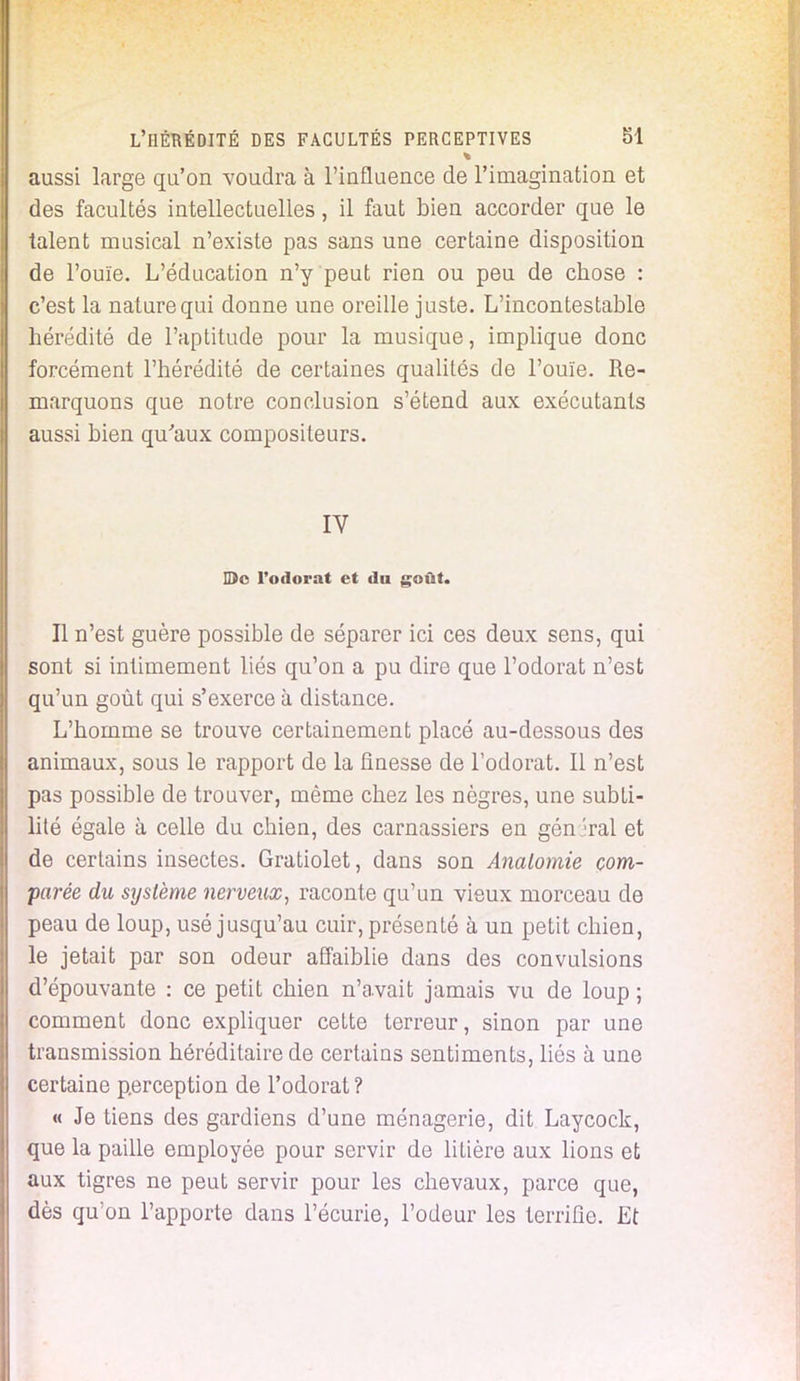 aussi large qu'on voudra à l'influence de l'imagination et des facultés intellectuelles, il faut bien accorder que le talent musical n'existe pas sans une certaine disposition de l'ouïe. L'éducation n'y peut rien ou peu de chose : c'est la nature qui donne une oreille juste. L'incontestable hérédité de l'aptitude pour la musique, implique donc forcément l'hérédité de certaines qualités de l'ouïe. Re- marquons que notre conclusion s'étend aux exécutants aussi bien qu'aux compositeurs. IV H)c l'odorat et du goût. Il n'est guère possible de séparer ici ces deux sens, qui sont si intimement liés qu'on a pu dire que l'odorat n'est qu'un goût qui s'exerce à distance. L'homme se trouve certainement placé au-dessous des animaux, sous le rapport de la finesse de l'odorat. Il n'est pas possible de trouver, même chez les nègres, une subti- lité égale à celle du chien, des carnassiers en gén 'rai et de certains insectes. Gratiolet, dans son Analomie com- parée du système nerveux, raconte qu'un vieux morceau de peau de loup, usé jusqu'au cuir, présenté à un petit chien, le jetait par son odeur affaiblie dans des convulsions d'épouvante : ce petit chien n'a.vait jamais vu de loup ; comment donc expliquer cette terreur, sinon par une transmission héréditaire de certains sentiments, liés à une certaine perception de l'odorat? « Je tiens des gardiens d'une ménagerie, dit Laycock, que la paille employée pour servir de litière aux lions et aux tigres ne peut servir pour les chevaux, parce que, dès qu'on l'apporte dans l'écurie, l'odeur les terrifie. Et