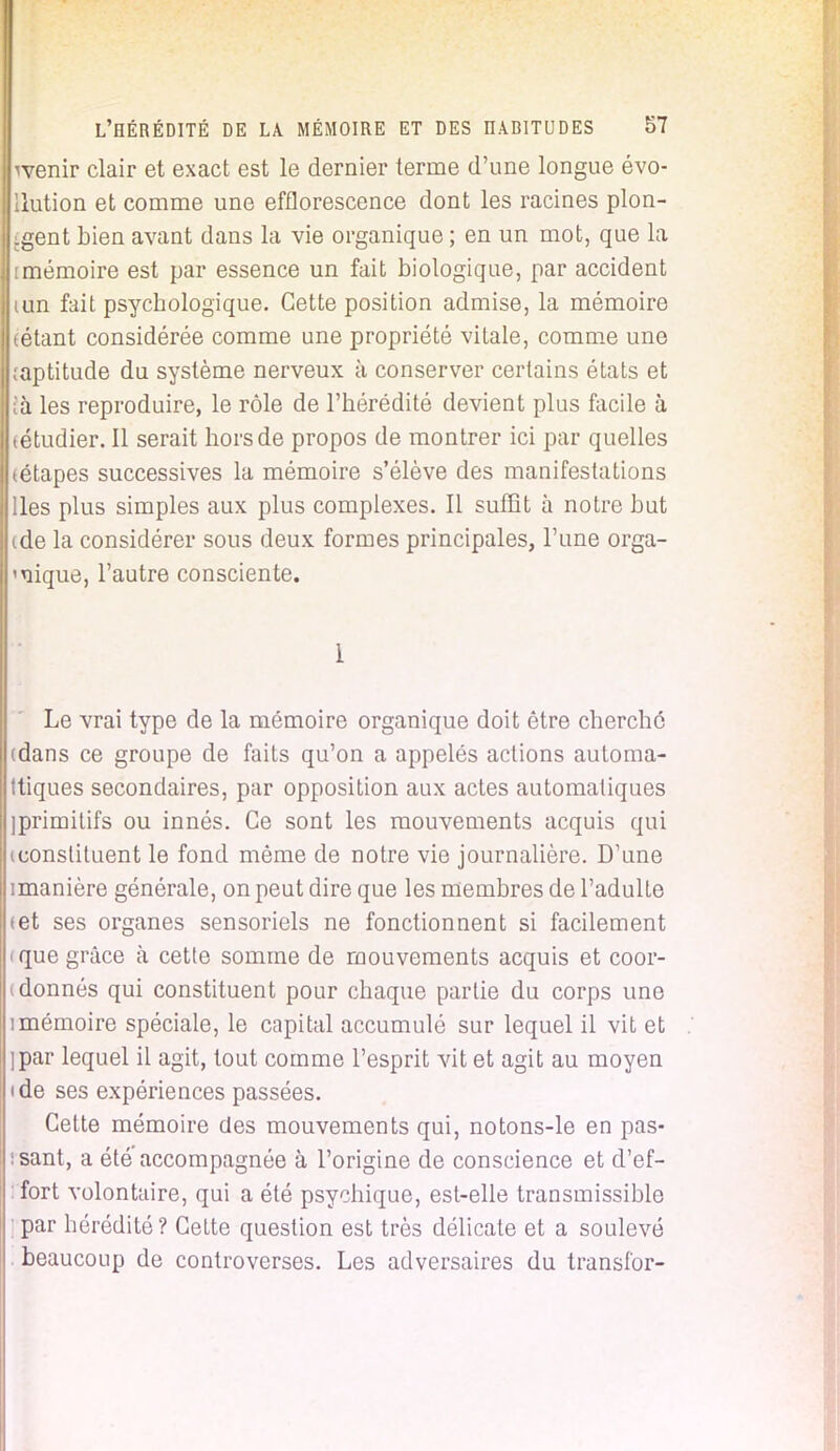 wenir clair et exact est le dernier terme d'une longue évo- Uution et comme une efflorescence dont les racines plon- gent bien avant dans la vie organique ; en un mot, que la [mémoire est par essence un fait biologique, par accident mn fait psycbologique. Cette position admise, la mémoire tétant considérée comme une propriété vitale, comme une ;aptitude du système nerveux à conserver certains états et ià les reproduire, le rôle de l'hérédité devient plus facile à (étudier. Il serait hors de propos de montrer ici par quelles (étapes successives la mémoire s'élève des manifestations lies plus simples aux plus complexes. Il suffit à notre but tde la considérer sous deux formes principales, l'une orga- nique, l'autre consciente. 1 Le vrai type de la mémoire organique doit être cherché (dans ce groupe de faits qu'on a appelés actions automa- tiques secondaires, par opposition aux actes automatiques iprimitifs ou innés. Ce sont les mouvements acquis qui ^constituent le fond même de notre vie journalière. D'une imanière générale, on peut dire que les membres de l'adulte «et ses organes sensoriels ne fonctionnent si facilement <que grâce à cette somme de mouvements acquis et coor- i donnés qui constituent pour chaque partie du corps une imémoire spéciale, le capital accumulé sur lequel il vit et jpar lequel il agit, tout comme l'esprit vit et agit au moyen i de ses expériences passées. Cette mémoire des mouvements qui, notons-le en pas- sant, a été'accompagnée à l'origine de conscience et d'ef- fort volontaire, qui a été psychique, est-elle transmissible ; par hérédité ? Cette question est très délicate et a soulevé beaucoup de controverses. Les adversaires du transfor-