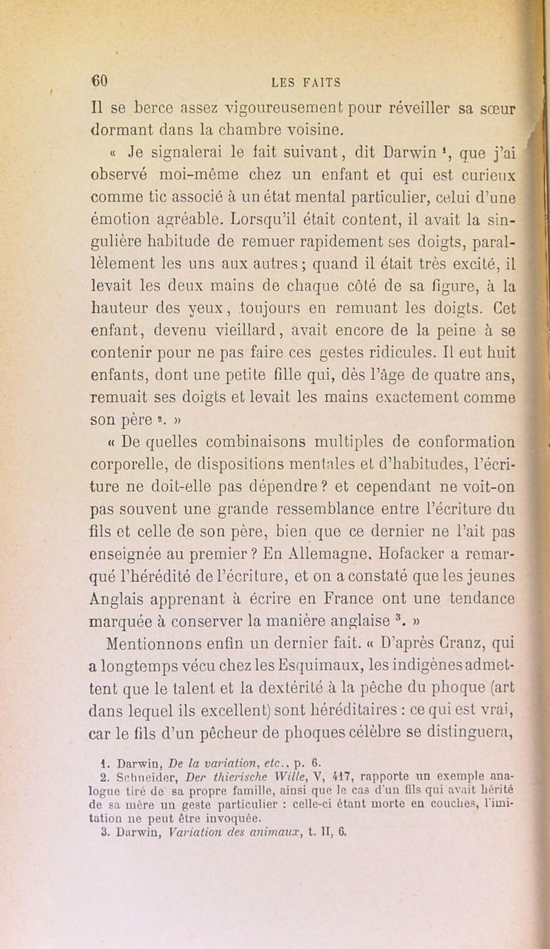 Il se berce assez vigoureusement pour réveiller sa sœur dormant dans la chambre voisine. « Je signalerai le fait suivant, dit Darwin », que j'ai observé moi-même chez un enfant et qui est curieux comme tic associé à un état mental particulier, celui d'une émotion agréable. Lorsqu'il était content, il avait la sin- gulière habitude de remuer rapidement ses doigts, paral- lèlement les uns aux autres ; quand il était très excité, il levait les deux mains de chaque côté de sa figure, à la hauteur des yeux, toujours en remuant les doigts. Cet enfant, devenu vieillard, avait encore de la peine à se contenir pour ne pas faire ces gestes ridicules. Il eut huit enfants, dont une petite fille qui, dès l'âge de quatre ans, remuait ses doigts et levait les mains exactement comme son père » « De quelles combinaisons multiples de conformation corporelle, de dispositions mentales et d'habitudes, l'écri- ture ne doit-elle pas dépendre? et cependant ne voit-on pas souvent une grande ressemblance entre l'écriture du fils et celle de son père, bien que ce dernier ne l'ait pas enseignée au premier ? En Allemagne, Hofacker a remar- qué l'hérédité de l'écriture, et on a constaté que les jeunes Anglais apprenant à écrire en France ont une tendance marquée à conserver la manière anglaise 3. » Mentionnons enfin un dernier fait. « D'après Granz, qui a longtemps vécu chez les Esquimaux, les indigènes admet- tent que le talent et la dextérité à la pêche du phoque (art dans lequel ils excellent) sont héréditaires : ce qui est vrai, car le fils d'un pêcheur de phoques célèbre se distinguera, 1. Darwin, De la variation, etc., p. 6. 2. Schneider, Der thierische Wille, V, 417, rapporte un exemple ana- logue tiré de sa propre famille, ainsi que le cas dun fils qui avait hérité de sa mère un geste particulier : celle-ci étant morte en couches, Tiini- tation ne peut être invoquée. 3. Darwin, Variation des animaux, t. II, 6.