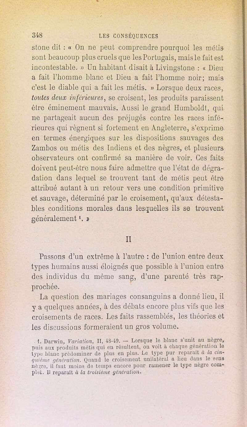 stone dit : « On ne peul comprendre pourquoi les mélis sont beaucoup plus cruels que les Portugais, mais le fait est incontestable. » Un habitant disait à Livingstone : « Dieu a fait l'homme blanc et Dieu a fait l'homme noir; mais c'est le diable qui a fait les métis. » Lorsque deux races, toutes deux inférieures, se croisent, les produits paraissent être éminement mauvais. Aussi le grand Humboldt, qui ne partageait aucun des préjugés contre les races infé- rieures qui régnent si fortement en Angleterre, s'exprime en termes énergiques sur les dispositions sauvages des Zambos ou métis des Indiens et des nègres, et plusieurs observateurs ont confirmé sa manière de voir. Ces faits doivent peut-être nous faire admettre que l'état de dégra- dation dans lequel se trouvent tant de métis peut être attribué autant à un retour vers une condition primitive et sauvage, déterminé par le croisement, qu'aux détesta- bles conditions morales dans lesquelles ils se trouvent généralement *. d II Passons d'un extrême à l'autre : de l'union entre deux types humains aussi éloignés que possible à l'union entre des individus du même sang, d'une parenté très rap- prochée. La question des mariages consanguins a donné lieu, il y a quelques années, à des débats encore plus vifs que les croisements de races. Les faits rassemblés, les théories et les discussions formeraient un gros volume. 1. Darwin, Variation, II, 4S-49. — Lorsque le blanc s'unit au nègre, puis aux produits métis qui en résultent, on voit à chaque génération le type Liane prédominer de plus en plus. Le type pur reparait à la cin- quième génération. Quand le croisement unilatéral a lieu dans le sens nè,'re, il' faut moins de temps encore pour ramener le type nègre com- plut. Il reparaît à la troisième génération.