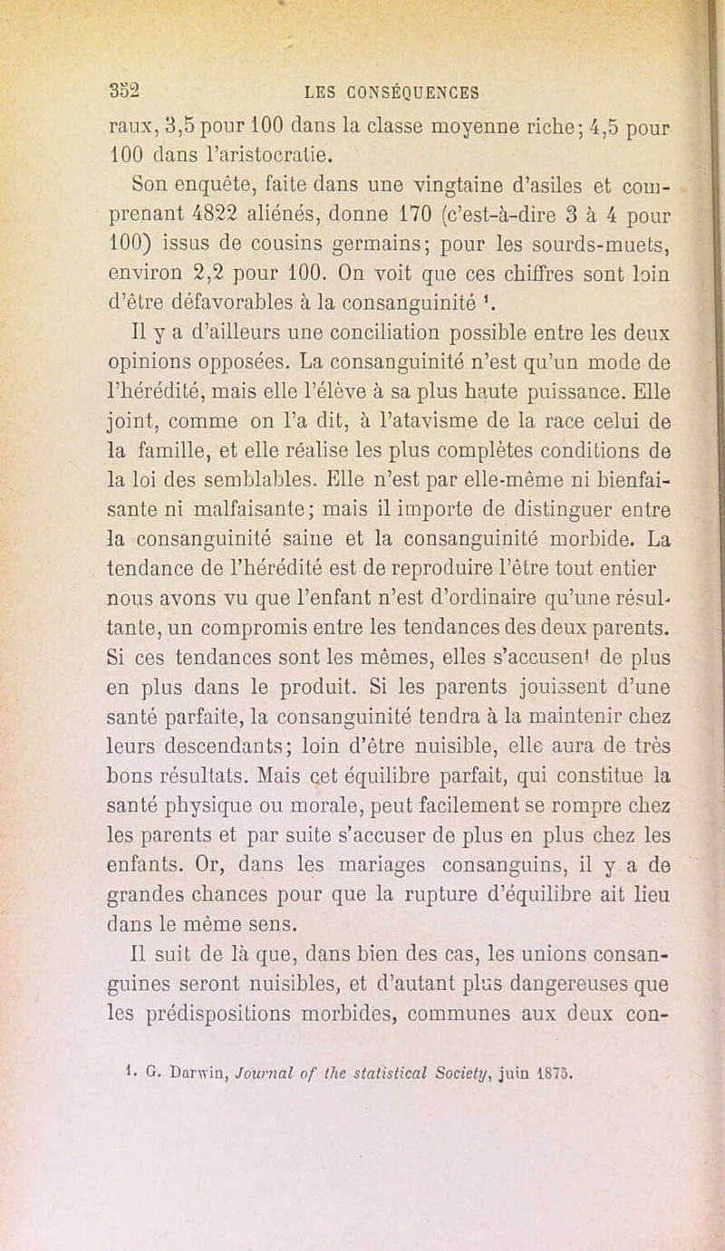 raux, 3,5 pour 100 clans la classe moyenne riche; 4,5 pour 100 clans l'aristocratie. Son enquête, faite dans une vingtaine d'asiles et com- prenant 4822 aliénés, donne 170 (c'est-à-dire 3 à 4 pour 100) issus de cousins germains; pour les sourds-muets, environ 2,2 pour 100. On voit que ces chiffres sont loin d'être défavorables à la consanguinité Il y a d'ailleurs une conciliation possible entre les deux opinions opposées. La consanguinité n'est qu'un mode de l'hérédité, mais elle l'élève à sa plus haute puissance. Elle joint, comme on l'a dit, à l'atavisme de la race celui de la famille, et elle réalise les plus complètes conditions de la loi des semblables. Elle n'est par elle-même ni bienfai- sante ni malfaisante; mais il importe de distinguer entre la consanguinité saine et la consanguinité morbide. La tendance de l'hérédité est de reproduire l'être tout entier nous avons vu que l'enfant n'est d'ordinaire qu'une résul- tante, un compromis entre les tendances des deux parents. Si ces tendances sont les mêmes, elles s'accusenl de plus en plus dans le produit. Si les parents jouissent d'une santé parfaite, la consanguinité tendra à la maintenir chez leurs descendants; loin d'être nuisible, elle aura de très bons résultats. Mais cet équilibre parfait, qui constitue la santé physique ou morale, peut facilement se rompre chez les parents et par suite s'accuser de plus en plus chez les enfants. Or, dans les mariages consanguins, il y a de grandes chances pour que la rupture d'équilibre ait lieu dans le même sens. Il suit de là que, dans bien des cas, les unions consan- guines seront nuisibles, et d'autant plus dangereuses que les prédispositions morbides, communes aux deux con- G. Darwin, Journal of thc statistical Society, juin 1875.