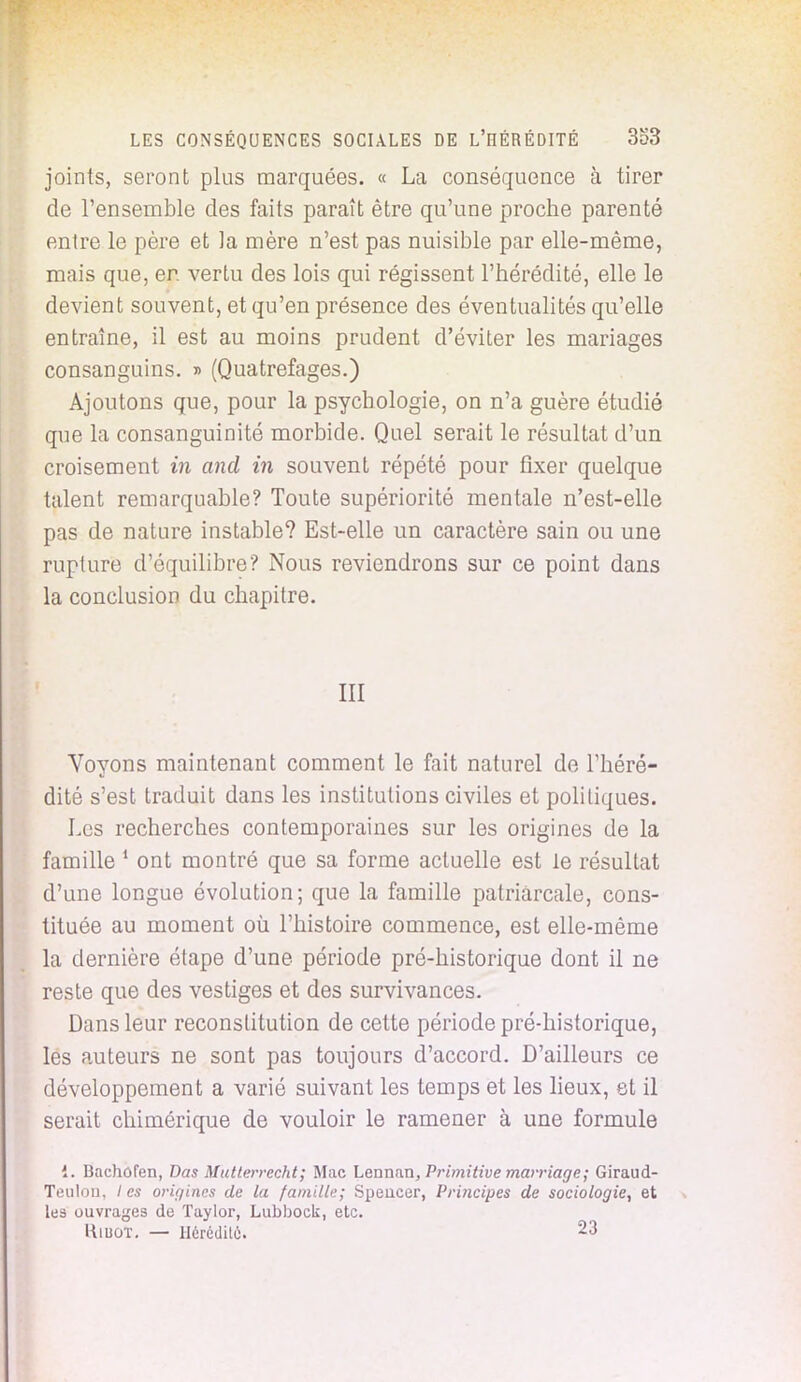 joints, seront plus marquées. « La conséquence à tirer de l'ensemble des faits paraît être qu'une proche parenté entre le père et la mère n'est pas nuisible par elle-même, mais que, er. vertu des lois qui régissent l'hérédité, elle le devient souvent, et qu'en présence des éventualités qu'elle entraîne, il est au moins prudent d'éviter les mariages consanguins. » (Quatrefages.) Ajoutons que, pour la psychologie, on n'a guère étudié que la consanguinité morbide. Quel serait le résultat d'un croisement in and in souvent répété pour fixer quelque talent remarquable? Toute supériorité mentale n'est-elle pas de nature instable? Est-elle un caractère sain ou une rupture d'équilibre? Nous reviendrons sur ce point dans la conclusion du chapitre. III Voyons maintenant comment le fait naturel de l'héré- dité s'est traduit dans les institutions civiles et politiques. Les recherches contemporaines sur les origines de la famille 1 ont montré que sa forme actuelle est le résultat d'une longue évolution; que la famille patriarcale, cons- tituée au moment où l'histoire commence, est elle-même la dernière étape d'une période pré-historique dont il ne reste que des vestiges et des survivances. Dans leur reconstitution de cette période pré-historique, les auteurs ne sont pas toujours d'accord. D'ailleurs ce développement a varié suivant les temps et les lieux, et il serait chimérique de vouloir le ramener à une formule i. Baehofen, Das Mutterrecht; Mac LeDnan, Primitive marriage; Giraud- Teulon, / es origines de la famille; Spencer, Principes de sociologie, et les ouvrages de Taylor, Lubbock, etc. Uiuoï. — Hérédité. 23