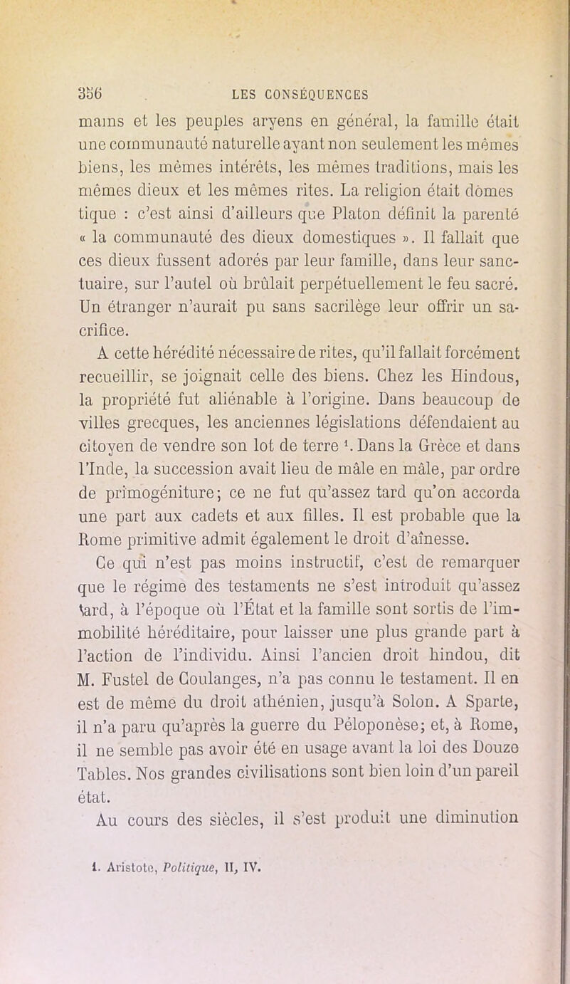 mains et les peuples aryens en général, la famille était une communauté naturelle ayant non seulement les mêmes biens, les mêmes intérêts, les mêmes traditions, mais les mêmes dieux et les mêmes rites. La religion était dômes tique : c'est ainsi d'ailleurs que Platon définit la parenté « la communauté des dieux domestiques ». Il fallait que ces dieux fussent adorés par leur famille, dans leur sanc- tuaire, sur l'autel où brûlait perpétuellement le feu sacré. Un étranger n'aurait pu sans sacrilège leur offrir un sa- crifice. A cette hérédité nécessaire de rites, qu'il fallait forcément recueillir, se joignait celle des biens. Chez les Hindous, la propriété fut aliénable à l'origine. Dans beaucoup de villes grecques, les anciennes législations défendaient au citoyen de vendre son lot de terre *. Dans la Grèce et dans l'Inde, la succession avait lieu de mâle en mâle, par ordre de prïmogéniture ; ce ne fut qu'assez tard qu'on accorda une part aux cadets et aux filles. Il est probable que la Rome primitive admit également le droit d'aînesse. Ce qui n'est pas moins instructif, c'est de remarquer que le régime des testaments ne s'est introduit qu'assez tard, à l'époque où l'État et la famille sont sortis de l'im- mobilité héréditaire, pour laisser une plus grande part à l'action de l'individu. Ainsi l'ancien droit hindou, dit M. Fustel de Goulanges, n'a pas connu le testament. Il en est de même du droit athénien, jusqu'à Solon. A Sparte, il n'a paru qu'après la guerre du Péloponèse; et, à Rome, il ne semble pas avoir été en usage avant la loi des Douze Tables. Nos grandes civilisations sont bien loin d'un pareil état. Au cours des siècles, il s'est produit une diminution 1. Aristotiî, Politique, II, IV.