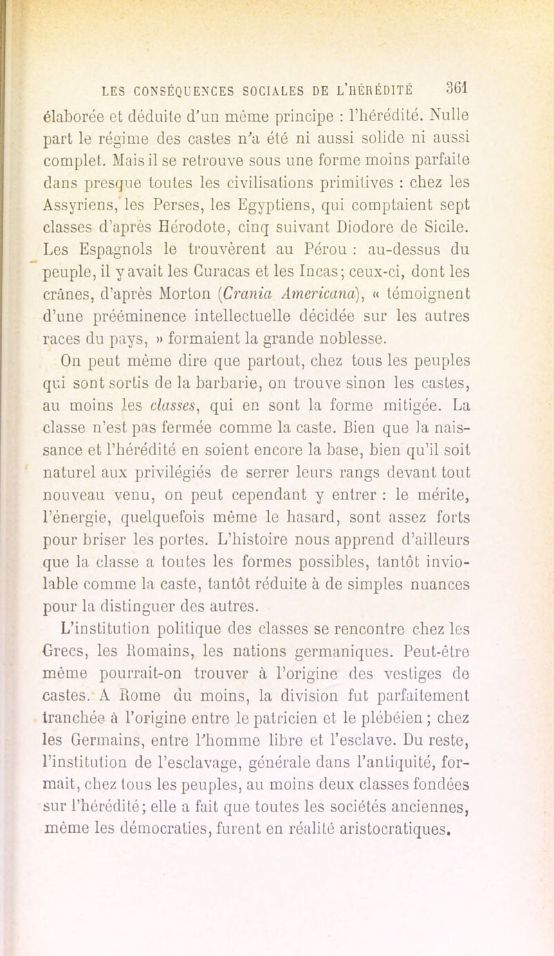 élaborée et déduite d'un même principe : l'hérédité. Nulle part le régime des castes n'a été ni aussi solide ni aussi complet. Mais il se retrouve sous une forme moins parfaite dans presque toutes les civilisations primitives : chez les Assyriens, les Perses, les Egyptiens, qui comptaient sept classes d'après Hérodote, cinq suivant Diodore de Sicile. Les Espagnols le trouvèrent au Pérou : au-dessus du peuple, il y avait les Curacas et les Incas; ceux-ci, dont les crânes, d'après Morton [Crania Americana), « témoignent d'une prééminence intellectuelle décidée sur les autres races du pays, » formaient la grande noblesse. On peut même dire que partout, chez tous les peuples qui sont sortis de la barbarie, on trouve sinon les castes, au moins les classes, qui en sont la forme mitigée. La classe n'est pas fermée comme la caste. Bien que la nais- sance et l'hérédité en soient encore la base, bien qu'il soit naturel aux privilégiés de serrer leurs rangs devant tout nouveau venu, on peut cependant y entrer : le mérite, l'énergie, quelquefois même le hasard, sont assez forts pour briser les portes. L'histoire nous apprend d'ailleurs que la classe a toutes les formes possibles, tantôt invio- lable comme la caste, tantôt réduite à de simples nuances pour la distinguer des autres. L'institution politique des classes se rencontre chez les Grecs, les Romains, les nations germaniques. Peut-être même pourrait-on trouver à l'origine des vestiges de castes. A Rome du moins, la division fut parfaitement tranchée à l'origine entre le patricien et le plébéien ; chez les Germains, entre l'homme libre et l'esclave. Du reste, l'institution de l'esclavage, générale dans l'antiquité, for- mait, chez tous les peuples, au moins deux classes fondées sur l'hérédité; elle a fait que toutes les sociétés anciennes, même les démocraties, furent en réalité aristocratiques.