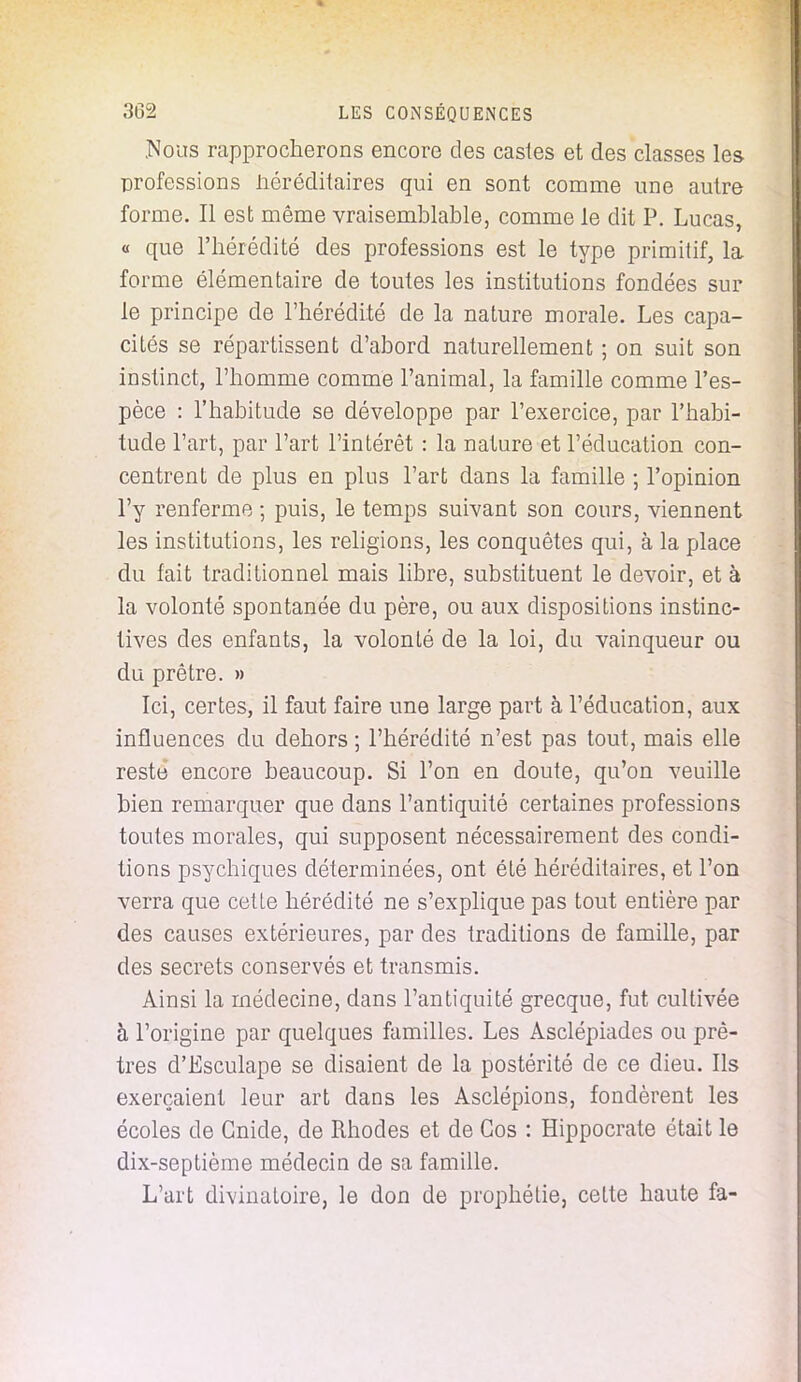 .Nous rapprocherons encore des castes et des classes les professions iiéréditaires qui en sont comme une autre forme. Il est même vraisemblable, comme le dit P. Lucas, « que l'hérédité des professions est le type primitif, la forme élémentaire de toutes les institutions fondées sur le principe de l'hérédité de la nature morale. Les capa- cités se répartissent d'abord naturellement ; on suit son instinct, l'homme comme l'animal, la famille comme l'es- pèce : l'habitude se développe par l'exercice, par l'habi- tude l'art, par l'art l'intérêt : la nature et l'éducation con- centrent de plus en plus l'art dans la famille ; l'opinion l'y renferme ; puis, le temps suivant son cours, viennent les institutions, les religions, les conquêtes qui, à la place du fait traditionnel mais libre, substituent le devoir, et à la volonté spontanée du père, ou aux dispositions instinc- tives des enfants, la volonté de la loi, du vainqueur ou du prêtre. » Ici, certes, il faut faire une large part à l'éducation, aux influences du dehors ; l'hérédité n'est pas tout, mais elle reste encore beaucoup. Si l'on en doute, qu'on veuille bien remarquer que dans l'antiquité certaines professions toutes morales, qui supposent nécessairement des condi- tions psychiques déterminées, ont été héréditaires, et l'on verra que celle hérédité ne s'explique pas tout entière par des causes extérieures, par des traditions de famille, par des secrets conservés et transmis. Ainsi la médecine, dans l'antiquité grecque, fut cultivée à l'origine par quelques familles. Les Asclépiades ou prê- tres d'Esculape se disaient de la postérité de ce dieu. Ils exerçaient leur art dans les Asclépions, fondèrent les écoles de Gnide, de Rhodes et de Gos : ïïippocrate était le dix-septième médecin de sa famille. L'art divinatoire, le don de prophétie, cette haute fa-