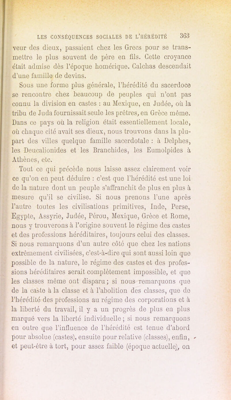 veur des dieux, passaient chez les Grecs pour se trans- mettre le plus souvent de père en fils. Cette croyance était admise dès l'époque homérique. Calchas descendait d'une famille de devins. Sous une forme plus générale, l'hérédité du sacerdoce se rencontre chez beaucoup de peuples qui n'ont pas connu la division en castes : au Mexique, en Judée, où la tribu de Juda fournissait seule les prêtres, en Grèce même. Dans ce pays où la religion était essentiellement locale, où chaque cité avait ses dieux, nous trouvons dans la plu- part des villes quelque famille sacerdotale : à Delphes, les Deucalionides et les Branchides, les Eumolpides à Athènes, etc. Tout ce qui précède nous laisse assez clairement voir ce qu'on en peut déduire : c'est que l'hérédité est une loi de la nature dont un peuple s'affranchit de plus en plus à mesure qu'il se civilise. Si nous prenons l'une après l'autre toutes les civilisations primitives, Inde, Perse, Egypte, Assyrie, Judée, Pérou, Mexique, Grèce et Rome, nous y trouverons à l'origine souvent le régime des castes et des professions héréditaires, toujours celui des classes. Si nous remarquons d'un autre côté que chez les nations extrêmement civilisées, c'est-à-dire qui sont aussi loin que possible de la nature, le régime des castes et des profes- sions héréditaires serait complètement impossible, et que les classes même ont disparu; si nous remarquons que de la caste à la classe et à l'abolition des classes, que do l'hérédité des professions au régime des corporations et à la liberté du travail, il y a un progrès de plus en plus marqué vers la liberté individuelle ; si nous remarquons en outre que l'influence de l'hérédité est tenue d'abord pour absolue (castes), ensuite pour relative (classes), enfin, * et peut-être à tort, pour assez faible (époque actuelle), on