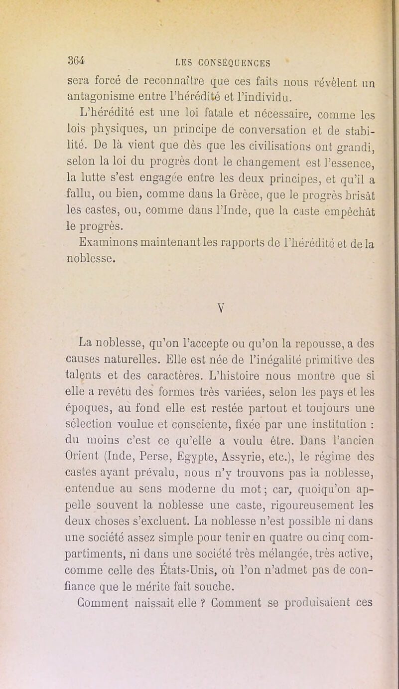 sera forcé de reconnaître que ces faits nous révèlent un antagonisme entre l'hérédité et l'individu. L'hérédité est une loi fatale et nécessaire, comme les lois physiques, un principe de conversation et de stabi- lité. De là vient que dès que les civilisations ont grandi, selon la loi du progrès dont le changement est l'essence, la lutte s'est engagée entre les deux principes, et qu'il a fallu, ou bien, comme dans la Grèce, que le progrès brisât les castes, ou, comme dans l'Inde, que la caste empêchât le progrès. Examinons maintenant les rapports de l'hérédité et delà noblesse. V La noblesse, qu'on l'accepte ou qu'on la repousse, a des causes naturelles. Elle est née de l'inégalité primitive des talents et des caractères. L'histoire nous montre que si elle a revêtu des formes très variées, selon les pays et les époques, au fond elle est restée partout et toujours une sélection voulue et consciente, fixée par une institution : du moins c'est ce qu'elle a voulu être. Dans l'ancien Orient (Inde, Perse, Egypte, Assyrie, etc.), le régime des castes ayant prévalu, nous n'y trouvons pas la noblesse, entendue au sens moderne du mot; car, quoiqu'on ap- pelle souvent la noblesse une caste, rigoureusement les deux choses s'excluent. La noblesse n'est possible ni dans une société assez simple pour tenir en quatre ou cinq com- partiments, ni dans une société très mélangée, très active, comme celle des États-Unis, où l'on n'admet pas de con- fiance que le mérite fait souche. Gomment naissait elle ? Gomment se produisaient ces