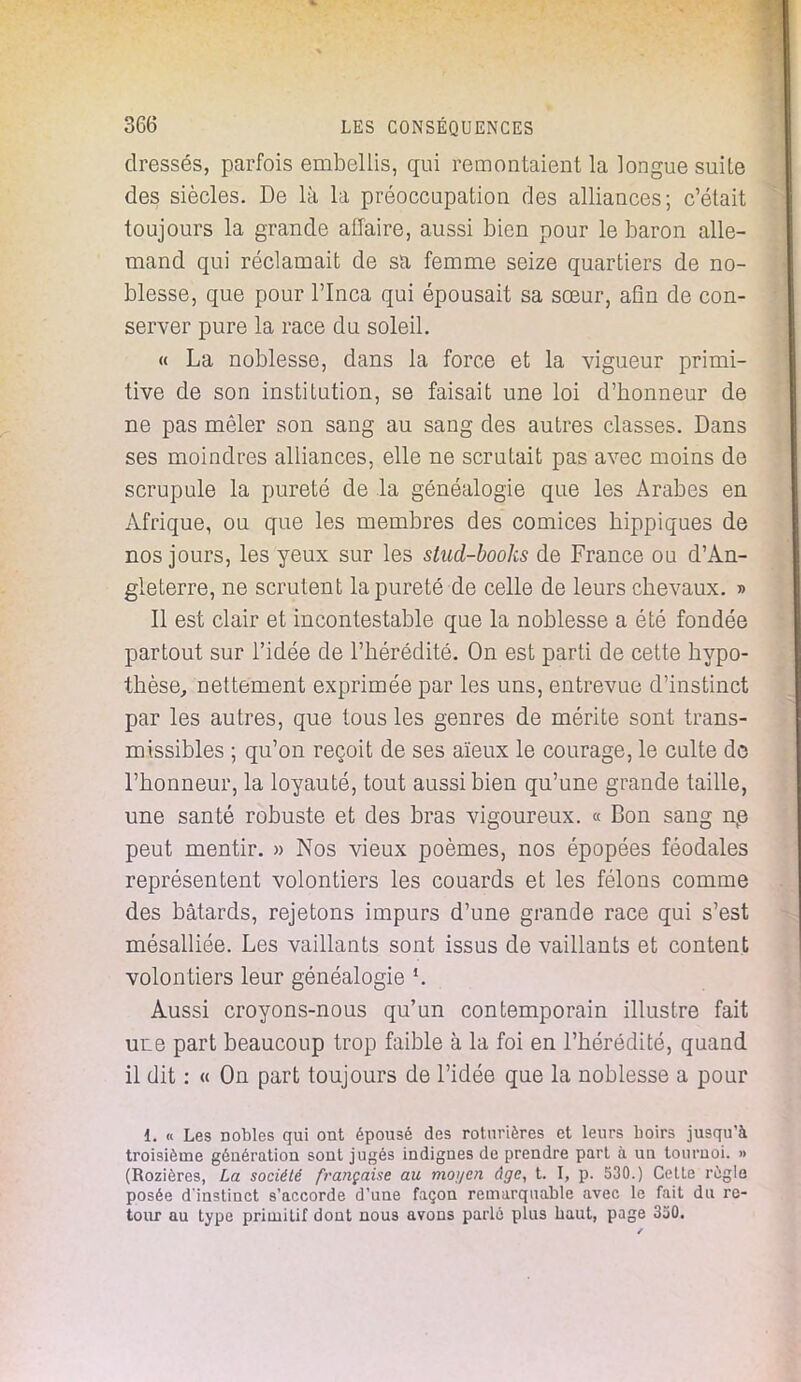 dressés, parfois embellis, qui remontaient la longue suile des siècles. De là la préoccupation des alliances; c'était toujours la grande affaire, aussi bien pour le baron alle- mand qui réclamait de sa femme seize quartiers de no- blesse, que pour l'Inca qui épousait sa sœur, afin de con- server pure la race du soleil. « La noblesse, dans la force et la vigueur primi- tive de son institution, se faisait une loi d'honneur de ne pas mêler son sang au sang des autres classes. Dans ses moindres alliances, elle ne scrutait pas avec moins de scrupule la pureté de la généalogie que les Arabes en Afrique, ou que les membres des comices hippiques de nos jours, les yeux sur les stud-books de France ou d'An- gleterre, ne scrutent la pureté de celle de leurs chevaux. » Il est clair et incontestable que la noblesse a été fondée partout sur l'idée de l'hérédité. On est parti de cette hypo- thèse, nettement exprimée par les uns, entrevue d'instinct par les autres, que tous les genres de mérite sont trans- missibles ; qu'on reçoit de ses aïeux le courage, le culte de l'honneur, la loyauté, tout aussi bien qu'une grande taille, une santé robuste et des bras vigoureux. « Bon sang ne peut mentir. » Nos vieux poèmes, nos épopées féodales représentent volontiers les couards et les félons comme des bâtards, rejetons impurs d'une grande race qui s'est mésalliée. Les vaillants sont issus de vaillants et content volontiers leur généalogie *. Aussi croyons-nous qu'un contemporain illustre fait ure part beaucoup trop faible à la foi en l'hérédité, quand il dit : « On part toujours de l'idée que la noblesse a pour 1. « Les nobles qui ont épousé des roturières et leurs boirs jusqu'à troisième génération sont jugés indigues de prendre part à ua tournoi. » (Rozières, La société française au moyen âge, t. I, p. 530.) Celle règle posée dinstinct s'accorde d'une façon remarquable avec le fait du re- tour au type primitif dont nous avons parlé plus baut, page 350.