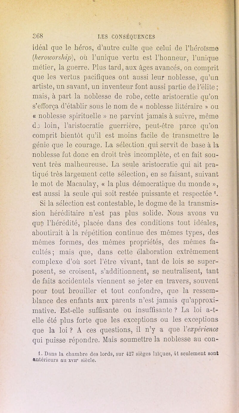 idéal que le héros, d'autre culte que celui de l'héroïsme (heroworship), où l'unique vertu est l'honneur, l'unique métier, la guerre. Plus tard, aux âges avancés, on comprit que les vertus pacifiques ont aussi leur noblesse, qu'un artiste, un savant, un inventeur font aussi partie de l'élite ; mais, à part la noblesse de robe, cette aristocratie qu'on s'efforça d'établir sous le nom de « noblesse littéraire » ou « noblesse spirituelle » ne parvint jamais à suivre, même dj loin, l'aristocratie guerrière, peut-être parce qu'on comprit bientôt qu'il est moins facile de transmettre le génie que le courage. La sélection qui servit de base à la noblesse fut donc en droit très incomplète, et en fait sou- vent très malheureuse. La seule aristocratie qui ait pra- tiqué très largement cette sélection, en se faisant, suivant le mot de Macaulay, « la plus démocratique du monde », est aussi la seule qui soit restée puissante et respectée *. Si la sélection est contestable, le dogme de la transmis- sion héréditaire n'est pas plus solide. Nous avons vu que l'hérédité, placée dans des conditions tout idéales, aboutirait à la répétition continue des mêmes types, des mêmes formes, des mêmes propriétés, des mêmes fa- cultés; mais que, dans cette élaboration extrêmement complexe d'où sort l'être vivant, tant de lois se super- posent, se croisent, s'additionnent, se neutralisent, tant de faits accidentels viennent se jeter en travers, souvent pour tout brouiller et tout confondre, que la ressem- blance des enfants aux parents n'est jamais qu'approxi- mative. Est-elle suffisante ou insuffisante ? La loi a-t- elle été plus forte que les exceptions ou les exceptions que la loi ? A ces questions, il n'y a que l'expérience qui puisse répondre. Mais soumettre la noblesse au con- 1. Dans la chambre des lords, sur 427 sièges laïques, 41 seulement sont antérieurs au xvir siècle.