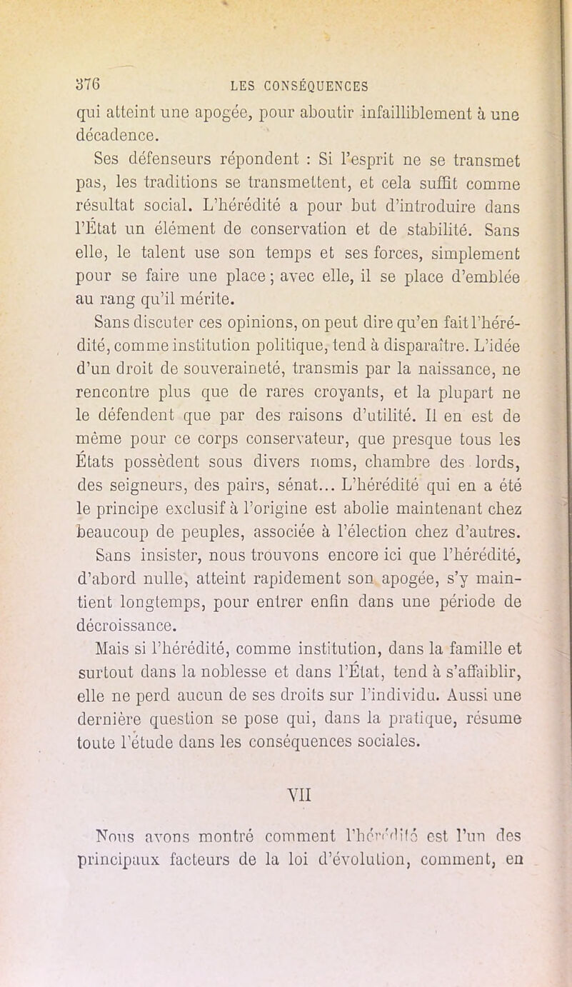 qui atteint une apogée, pour aboutir infailliblement à une décadence. Ses défenseurs répondent : Si l'esprit ne se transmet pas, les traditions se transmettent, et cela suffit comme résultat social. L'hérédité a pour but d'introduire dans l'Etat un élément de conservation et de stabilité. Sans elle, le talent use son temps et ses forces, simplement pour se faire une place ; avec elle, il se place d'emblée au rang qu'il mérite. Sans discuter ces opinions, on peut dire qu'en fait l'héré- dité, comme institution politique, tend à disparaître. L'idée d'un droit de souveraineté, transmis par la naissance, ne rencontre plus que de rares croyants, et la plupart ne le défendent que par des raisons d'utilité. Il en est de même pour ce corps conservateur, que presque tous les Etats possèdent sous divers noms, chambre des lords, des seigneurs, des pairs, sénat... L'hérédité qui en a été le principe exclusif à l'origine est abolie maintenant chez beaucoup de peuples, associée à l'élection chez d'autres. Sans insister, nous trouvons encore ici que l'hérédité, d'abord nulle, atteint rapidement son apogée, s'y main- tient longtemps, pour entrer enfin dans une période de décroissance. Mais si l'hérédité, comme institution, dans la famille et surtout dans la noblesse et clans l'État, tend à s'affaiblir, elle ne perd aucun de ses droits sur l'individu. Aussi une dernière question se pose qui, dans la pratique, résume toute l'étude clans les conséquences sociales. VII Nous avons montré comment rhcVdifé est l'un des principaux facteurs de la loi d'évolution, comment, en