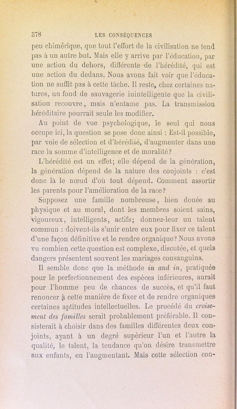 peu chimérique, que tout l'effort de la civilisation ne tend pas à un autre but. Mais elle y arrive par l'éducation, par une action du dehors, différente de l'hérédité, qui est une action du dedans. Nous avons fait voir que l'éduca- tion ne suffit pas à cette tâche. Il reste, chez certaines na- tures, un fond de sauvagerie inintelligente que la civili- sation recouvre, mais n'entame pas. La transmission héréditaire pourrait seule les modifier. Au point de vue psychologique, le seul qui nous occupe ici, la question se pose donc ainsi : Est-il possible, par voie de sélection et d'hérédité, d'augmenter dans une race la somme d'intelligence et de moralité? L'hérédité est un effet; elle dépend de la génération, la génération dépend de la nature des conjoints : c'est donc là le nœud d'où tout dépend. Gomment assortir les parents pour l'amélioration de la race? Supposez une famille nombreuse, bien douée au physique et au moral, dont les membres soient sains, vigoureux, intelligents, actifs; donnez-leur un talent commun : doivent-ils s'unir entre eux pour fixer ce talent d'une façon définitive et le rendre organique? Nous avons vu combien cette question est complexe, discutée, et quels dangers présentent souvent les mariages consanguins. Il semble donc que la méthode in and in, pratiquée pour le perfectionnement des espèces inférieures, aurait pour l'homme peu de chances de succès, et qu'il faut renoncer 9, cette manière de fixer et de rendre organiques certaines aptitudes intellectuelles. Le procédé du croise- ment des familles serait probablement préférable. Il con- sisterait à choisir dans des familles différentes deux con- joints, ayant à un degré supérieur l'un et l'autre la qualité, le talent, la tendance qu'on désire transmettre aux enfants, en l'augmentant. Mais celte sélection con-