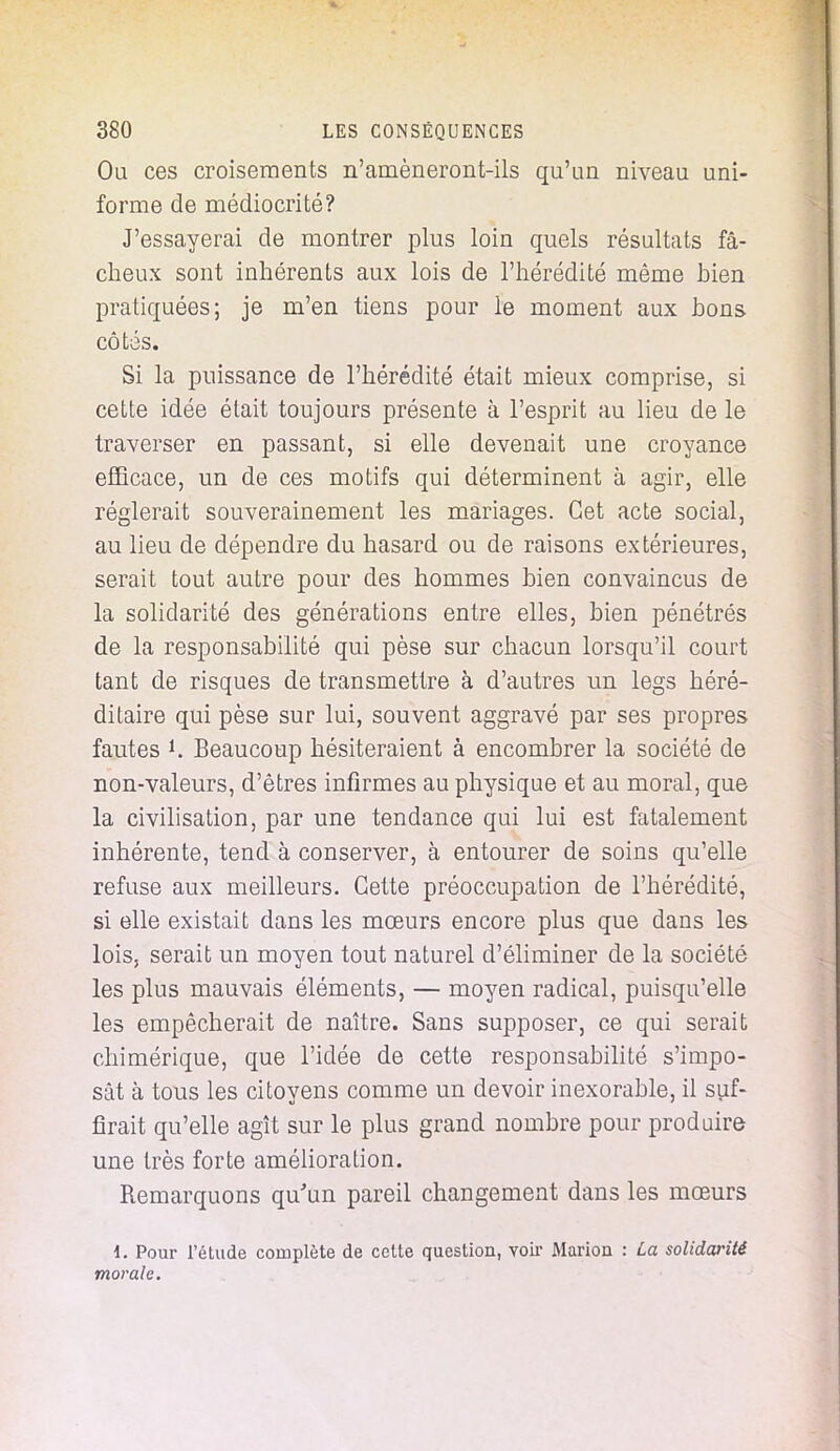 Ou ces croisements n'amèneront-ils qu'un niveau uni- forme de médiocrité? J'essayerai de montrer plus loin quels résultats fâ- cheux sont inhérents aux lois de l'hérédité même bien pratiquées; je m'en tiens pour le moment aux bons côtés. Si la puissance de l'hérédité était mieux comprise, si cette idée était toujours présente à l'esprit au lieu de le traverser en passant, si elle devenait une croyance efficace, un de ces motifs qui déterminent à agir, elle réglerait souverainement les mariages. Cet acte social, au lieu de dépendre du hasard ou de raisons extérieures, serait tout autre pour des hommes bien convaincus de la solidarité des générations entre elles, bien pénétrés de la responsabilité qui pèse sur chacun lorsqu'il court tant de risques de transmettre à d'autres un legs héré- ditaire qui pèse sur lui, souvent aggravé par ses propres fautes *. Beaucoup hésiteraient à encombrer la société de non-valeurs, d'êtres infirmes au physique et au moral, que la civilisation, par une tendance qui lui est fatalement inhérente, tend à conserver, à entourer de soins qu'elle refuse aux meilleurs. Cette préoccupation de l'hérédité, si elle existait dans les mœurs encore plus que dans les lois, serait un moyen tout naturel d'éliminer de la société les plus mauvais éléments, — moyen radical, puisqu'elle les empêcherait de naître. Sans supposer, ce qui serait chimérique, que l'idée de cette responsabilité s'impo- sât à tous les citoyens comme un devoir inexorable, il suf- firait qu'elle agît sur le plus grand nombre pour produire une très forte amélioration. Remarquons qu'un pareil changement dans les mœurs 4. Pour l'étude complète de cette question, voir Marion : La solidarité morale.