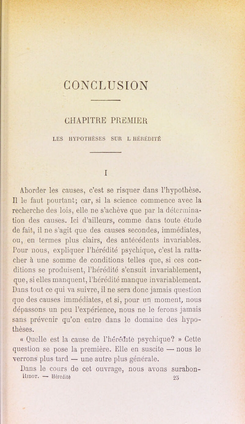 CONCLUSION CHAPITRE PREMIER LES HYPOTHÈSES SUR L HÉRÉDITÉ I Aborder les causes, c'est se risquer dans l'hypothèse. Il le faut pourtant; car, si la science commence avec la recherche des lois, elle ne s'achève que par la détermina- tion des causes. Ici d'ailleurs, comme dans toute étude de fait, il ne s'agit que des causes secondes, immédiates, ou, en termes plus clairs, des antécédents invariables. Pour nous, expliquer l'hérédité psychique, c'est la ratta- cher à une somme de conditions telles que, si ces con- ditions se produisent, l'hérédité s'ensuit invariablement, que, si elles manquent, l'hérédité manque invariablement. Dans tout ce qui va suivre, il ne sera donc jamais question que des causes immédiates, et si, pour un moment, nous dépassons un peu l'expérience, nous ne le ferons jamais sans prévenir qu'on entre dans le domaine des hypo- thèses. « Quelle est la cause de l'hérédité psychique? » Cette question se pose la première. Elle en suscite — nous le verrons plus tard — une autre plus générale. Dans le cours de cet ouvrage, nous avons surabon- Uidot. — Hérédité 2o